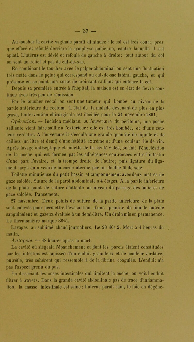 Au toucher la cavité vaginale paraît diminuée : le col est très court, près que effacé et refoulé derrière la symphyse pubienne, contre laquelle il est aplati. L’utéru» est dévié et refoulé de gauche à droite: tout autour du col on sent un relief et pas de cul-de-sac. En combinant le toucher avec le palper abdominal on sent une fluctuation très nette dans le point qui correspond au cul-de-sac latéral gauche, et qui présente en ce point une sorte de croissant saillant qui entoure le col. Depuis sa première entrée à l’hôpital, la malade est en état de fièvre con- tinue avec très peu de rémission. Par le toucher rectal on sent une tumeur qui bombe au niveau de la partie antérieure du rectum. L’état de la malade devenant de plus en plus grave, l’intervention chirurgicale est décidée pour le 24 novembre 1891. Opération. — Incision médiane. A l’ouverture du péritoine, une poche saillante vient faire saillie à l’extérieur: elle est très bombée, et d’une cou- leur verdâtre. A l’ouverture il s’écoule une grande quantité de liquide et de caillots (un litre et demi) d’une fétidité extrême et d’une couleur lie de vin. Après lavage antiseptique et toilette de la cavité vidée, on fait l’énucléation de la poche qui est formée par les adhérences contractées entre l’intestin d’une part l’ovaire, et la trompe droite de l’autre; puis ligature du liga- ment large au niveau de la corne utérine par un double fil de soie. Toilette minutieuse du petit bassin et tamponnement avec deux mètres de gaze salolée. Suture de la paroi abdominale à 4 étages. A la partie inférieure de la plaie point de suture d’attente au niveau du passage des lanières de gaze salolée. Pansement. 27 novembre. Deux points de suture de la partie inférieure de la plaie sont enlevés pour permettre l’évacuation d’une quantité de liquide putride sanguinolent et gazeux évaluée à un demi-litre. Un drain mis en permanence. Le thermomètre marque 36°5. Lavages au sublimé chaud journaliers. Le 28 40°,2. Mort à 4 heures du . matin. Autopsie. — 48 heures après la mort. La cavité où siégeait l’épanchement et dont les parois étaient constituées par les intestins est tapissée d’un enduit granuleux et de couleur verdâtre, putréfié, très cohérent qui ressemble à de la fibrine coagulée. L’enduit n’a pas l’aspect grenu du pus. En dissociant les anses intestinales qui limitent la poche, on voit l’enduit filtrer à travers. Dans la grande cavité abdominale pas de trace d’inflamma- tion, la masse intestinale est saine; l’utérus parait sain, le foie en dégéné-