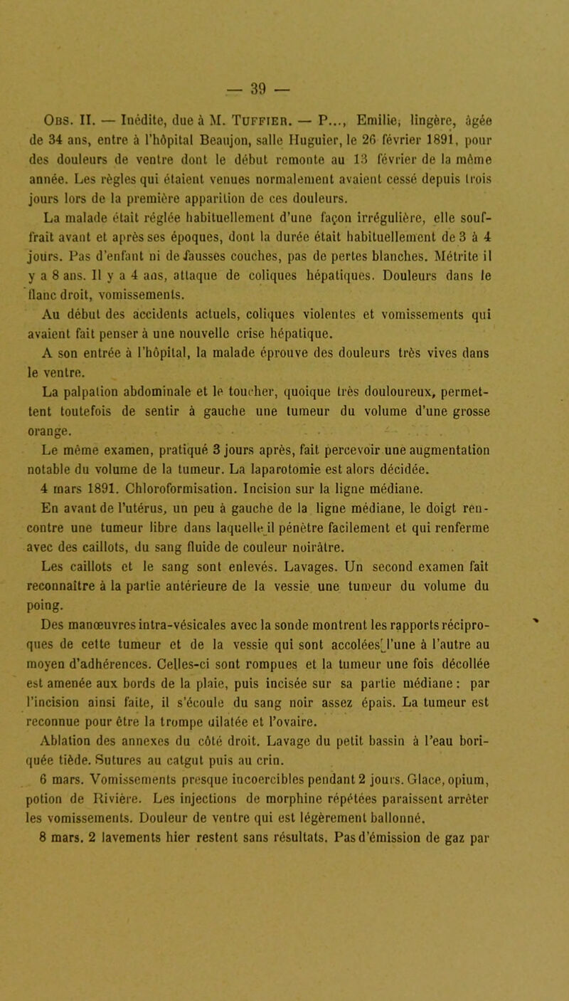 Obs. II. — Inédite, due à M. Tuffjer. — P..., Emilie, lingère, âgée de 34 ans, entre à l’hôpital Beaujon, salle Iluguier, le 26 février 1891, pour des douleurs de ventre dont le début remonte au 13 février de la môme année. Les règles qui étaient venues normalement avaient cessé depuis lrois jours lors de la première apparition de ces douleurs. La malade était réglée habituellement d’une façon irrégulière, elle souf- frait avant et après ses époques, dont la durée était habituellement de 3 à 4 jours. Pas d’enfant ni défaussés couches, pas de pertes blanches. Métrite il y a 8 ans. Il y a 4 ans, attaque de coliques hépatiques. Douleurs dans le liane droit, vomissements. Au début des accidents actuels, coliques violentes et vomissements qui avaient fait penser à une nouvelle crise hépatique. A son entrée à l’hôpital, la malade éprouve des douleurs très vives dans le ventre. La palpation abdominale et le toucher, quoique très douloureux, permet- tent toutefois de sentir à gauche une tumeur du volume d’une grosse orange. Le même examen, pratiqué 3 jours après, fait percevoir une augmentation notable du volume de la tumeur. La laparotomie est alors décidée. 4 mars 1891. Chloroformisation. Incision sur la ligne médiane. En avant de l’utérus, un peu à gauche de la ligne médiane, le doigt ren- contre une tumeur libre dans laquelle il pénètre facilement et qui renferme avec des caillots, du sang fluide de couleur noirâtre. Les caillots et le sang sont enlevés. Lavages. Un second examen fait reconnaître à la partie antérieure de la vessie une tumeur du volume du poing. Des manœuvres intra-vésicales avec la sonde montrent les rapports récipro- ques de cette tumeur et de la vessie qui sont accoléesTune à l’autre au moyen d’adhérences. Celles-ci sont rompues et la tumeur une fois décollée est amenée aux bords de la plaie, puis incisée sur sa partie médiane : par l’incision ainsi faite, il s’écoule du sang noir assez épais. La tumeur est reconnue pour être la trompe dilatée et l’ovaire. Ablation des annexes du côté droit. Lavage du petit bassin à l’eau bori- quée tiède. Sutures au catgut puis au crin. 6 mars. Vomissements presque incoercibles pendant 2 jours. Glace, opium, potion de Rivière. Les injections de morphine répétées paraissent arrêter les vomissements. Douleur de ventre qui est légèrement ballonné. 8 mars. 2 lavements hier restent sans résultats. Pas d’émission de gaz par