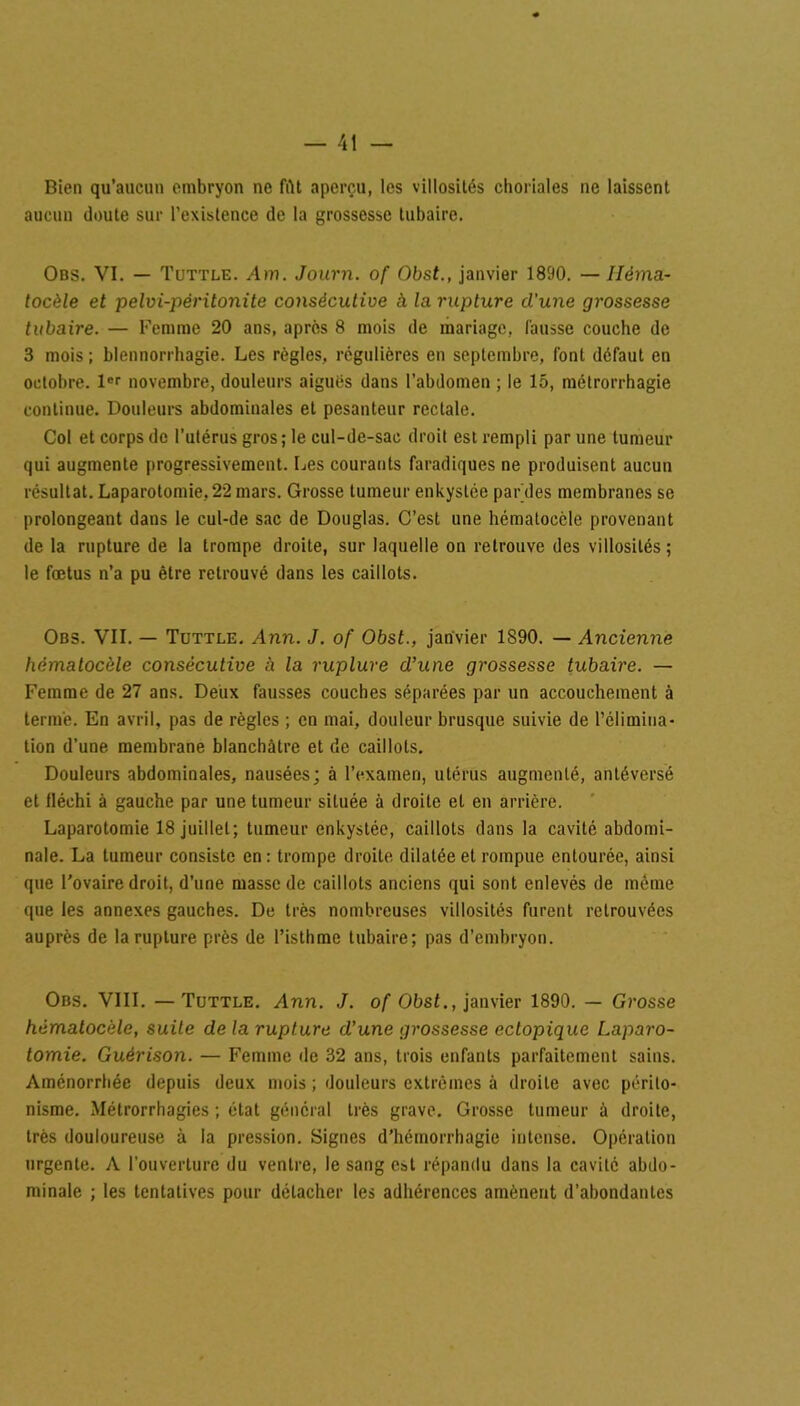 Bien qu’aucun embryon ne fût aperçu, les villosités choriales ne laissent aucun doute sur l’existence de la grossesse tubaire. Obs. VI. — Tuttle. Am. Journ. of Obst., janvier 1890. — Iléma- tocèle et pelvi-péritonite consécutive à la rupture cl’une grossesse tubaire. — Femme 20 ans, après 8 mois de mariage, fausse couche de 3 mois ; blennorrhagie. Les règles, régulières en septembre, font defaut en octobre. 1er novembre, douleurs aigués dans l’abdomen ; le 15, métrorrhagie continue. Douleurs abdominales et pesanteur rectale. Col et corps de l’utérus gros; le cul-de-sac droit est rempli par une tumeur qui augmente progressivement. Les courants faradiques ne produisent aucun résultat. Laparotomie, 22 mars. Grosse tumeur enkystée par des membranes se prolongeant dans le cul-de sac de Douglas. C’est une hémalocèle provenant de la rupture de la trompe droite, sur laquelle on retrouve des villosités; le fœtus n’a pu être retrouvé dans les caillots. Obs. VII. — Tuttle. Ann. J. of Obst., janvier 1890. — Ancienne hémalocèle consécutive à la ruplure d’une grossesse tubaire. — Femme de 27 ans. Deux fausses couches séparées par un accouchement à terme. En avril, pas de règles ; en mai, douleur brusque suivie de l’élimina- tion d’une membrane blanchâtre et de caillots. Douleurs abdominales, nausées; à l’examen, utérus augmenté, anléversé et fléchi à gauche par une tumeur située à droite et en arrière. Laparotomie 18 juillet; tumeur enkystée, caillots dans la cavité abdomi- nale. La tumeur consiste en: trompe droite dilatée et rompue entourée, ainsi que l’ovaire droit, d’une masse de caillots anciens qui sont enlevés de même que les annexes gauches. De très nombreuses villosités furent retrouvées auprès de la ruplure près de l’isthme tubaire; pas d’embryon. Obs. VIII. —Tuttle. Ann. J. of Obst., janvier 1890. — Grosse hémalocèle, suite de la rupture d’une grossesse ectopique Laparo- tomie. Guérison. — Femme de 32 ans, trois enfants parfaitement sains. Aménorrhée depuis deux mois ; douleurs extrêmes à droite avec périto- nisme. Métrorrhagies ; état général très grave. Grosse tumeur à droite, très douloureuse à la pression. Signes d’hémorrhagie intense. Opération urgente. A l’ouverture du ventre, le sang est répandu dans la cavité abdo- minale ; les tentatives pour détacher les adhérences amènent d’abondantes