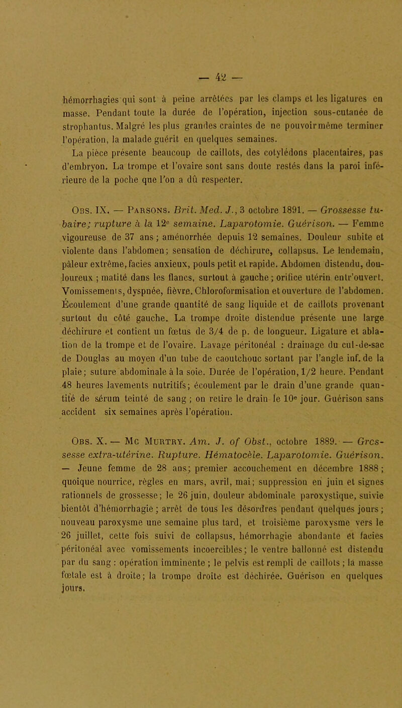 hémorrhagies qui sont à peine arrêtées par les clamps et les ligatures en masse. Pendant toute la durée de l’opération, injection sous-cutanée de strophantus. Malgré les plus grandes craintes de ne pouvoir même terminer l’opération, la malade guérit en quelques semaines. La pièce présente beaucoup de caillots, des cotylédons placentaires, pas d’embryon. La trompe et l’ovaire sont sans doute restés dans la paroi infé- rieure de la poche que l’on a dû respecter. Obs. IX. — Parsons. Brit. Med. J., 3 octobre 1891. — Grossesse tu- baire; rupture à la 12fi semaine. Laparotomie. Guérison. — Femme vigoureuse de 37 ans ; aménorrhée depuis 12 semaines. Douleur subite et violente dans l’abdomen; sensation de déchirure, collapsus. Le lendemain, pâleur extrême, faciès anxieux, pouls petit et rapide. Abdomen distendu, dou- loureux ; matité dans les flancs, surtout à gauche; orilice utérin enlr’ouvert. Vomissemeni s, dyspnée, fièvre. Chloroformisation et ouverture de l’abdomen. Écoulement d’une grande quantité de sang liquide et de caillots provenant surtout du côté gauche. La trompe droite distendue présente une large déchirure et contient un fœtus de 3/4 de p. de longueur. Ligature et abla- tion de la trompe et de l’ovaire. Lavage péritonéal : drainage du cul-de-sac de Douglas au moyen d’un tube de caoutchouc sortant par l’angle inf.de la plaie; suture abdominale à la soie. Durée de l’opération, 1/2 heure. Pendant 48 heures lavements nutritifs; écoulement par le drain d’une grande quan- tité de sérum teinté de sang ; on relire le drain le 10e jour. Guérison sans accident six semaines après l’opération. Obs. X. — Mc Murtry. Am. J. of Obst., octobre 1889. — Gros- sesse extra-utérine. Rupture. Hématocèle. Laparotomie. Guérison. — Jeune femme de 28 ans; premier accouchement en décembre 1888; quoique nourrice, règles en mars, avril, mai; suppression en juin et signes rationnels de grossesse; le 26 juin, douleur abdominale paroxystique, suivie bientôt d’hémorrhagie; arrêt de tous les désordres pendant quelques jours; nouveau paroxysme une semaine plus tard, et troisième paroxysme vers le 26 juillet, cette fois suivi de collapsus, hémorrhagie abondante et faciès péritonéal avec vomissements incoercibles; le ventre ballonné est distendu par du sang : opération imminente ; le pelvis est rempli de caillots ; la masse fœtale est à droite; la trompe droite est déchirée. Guérison en quelques jours.