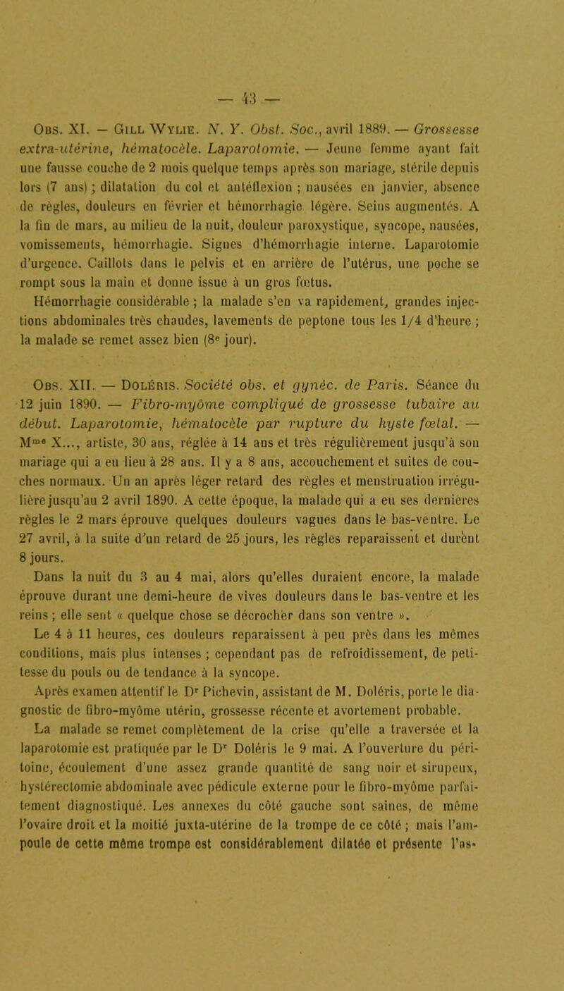 Obs. XI. — Gill Wylie. N. Y. Obst. Soc., avril 1889. — Grossesse extra-utérine, hèmatocèle. Laparotomie. — Jeune femme ayant fait une fausse couche de 2 mois quelque temps après son mariage, stérile depuis lors (7 ans); dilatation du col et autéflexion ; nausées en janvier, absence de règles, douleurs en février et hémorrhagie légère. Seins augmentés. A la lin de mars, au milieu de la nuit, douleur paroxystique, syncope, nausées, vomissements, hémorrhagie. Signes d’hémorrhagie interne. Laparotomie d’urgence. Caillots dans le pelvis et en arrière de l’utérus, une poche se rompt sous la main et donne issue à un gros fœtus. Hémorrhagie considérable ; la malade s’en va rapidement, grandes injec- tions abdominales très chaudes, lavements de peptone tous les 1/4 d’heure ; la malade se remet assez bien (8e jour). Obs. XII. — Doléris. Société obs. et gynèc. de Paris. Séance du 12 juin 1890. — Fibro-myôme compliqué de grossesse tubaire au début. Laparotomie, hèmatocèle par rupture du kyste fœtal. — Mme X..., artiste, 30 ans, réglée à 14 ans et très régulièrement jusqu’à son mariage qui a eu lieu à 28 ans. Il y a 8 ans, accouchement et suites de cou- ches normaux. Un an après léger retard des règles et menstruation irrégu- lière jusqu’au 2 avril 1890. A celte époque, la malade qui a eu ses dernières règles le 2 mars éprouve quelques douleurs vagues dans le bas-ventre. Le 27 avril, à la suite d’un retard de 25 jours, les règles reparaissent et durent 8 jours. Dans la nuit du 3 au 4 mai, alors qu’elles duraient encore, la malade éprouve durant une demi-heure de vives douleurs dans le bas-ventre et les reins ; elle sent « quelque chose se décrocher dans son ventre ». Le 4 à 11 heures, ces douleurs reparaissent à peu près dans les mêmes conditions, mais plus intenses ; cependant pas de refroidissement, de peti- tesse du pouls ou de tendance à la syncope. Après examen attentif le Dr Pichevin, assistant de M. Doléris, porte le dia- gnostic de fibro-myôme utérin, grossesse récente et avortement probable. La malade se remet complètement de la crise qu’elle a traversée et la laparotomie est pratiquée par le Dr Doléris le 9 mai. A l’ouverture du péri- toine, écoulement d'une assez grande quantité de sang noir et sirupeux, hystérectomie abdominale avec pédicule externe pour le fibro-myôme parfai- tement diagnostiqué. Les annexes du côté gauche sont saines, de même l’ovaire droit et la moitié juxta-utérine de la trompe de ce côté ; mais l’am- poule de cette même trompe est considérablement dilatée et présente l’as-