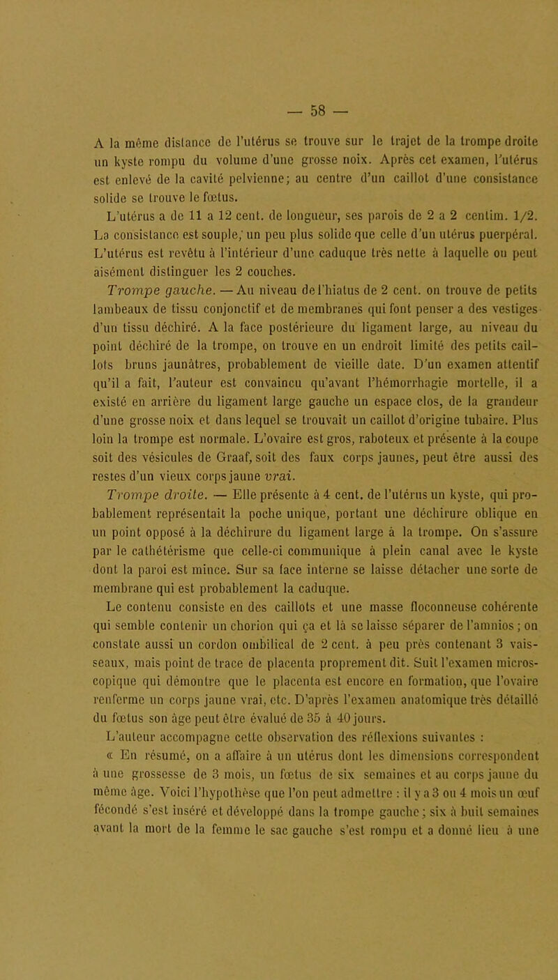 A la môme distance de l’utérus se trouve sur le trajet de la trompe droite un kyste rompu du volume d’une grosse noix. Après cet examen, l’utérus est enlevé de la cavité pelvienne; au centre d’un caillot d’une consistance solide se trouve le fœtus. L’utérus a de 11 a 12 cent, de longueur, ses parois de 2 a 2 ccnlim. 1/2. La consistance est souple; un peu plus solide que celle d’un utérus puerpéral. L’utérus est revêtu à l’intérieur d’une, caduque très nette à laquelle ou peut aisément distinguer les 2 couches. Trompe gauche. — Au niveau de l’hiatus de 2 cent, on trouve de petits lambeaux de tissu conjonctif et de membranes qui font penser a des vestiges d’un tissu déchiré. A la face postérieure du ligament large, au niveau du point déchiré de la trompe, on trouve en un endroit limité des petits cail- lots bruns jaunâtres, probablement de vieille date. D’un examen attentif qu’il a fait, l’auteur est convaincu qu’avant rhémorrbagie mortelle, il a existé en arrière du ligament large gauche un espace clos, de la grandeur d'une grosse noix et dans lequel se trouvait un caillot d’origine tubaire. Plus loin la trompe est normale. L’ovaire est gros, raboteux et présente à la coupe soit des vésicules de Graaf, soit des faux corps jaunes, peut être aussi des restes d’un vieux corps jaune vrai. Trompe droite. — Elle présente à 4 cent, de l’utérus un kyste, qui pro- bablement représentait la poche unique, portant une déchirure oblique en un point opposé à la déchirure du ligament large à la trompe. On s’assure par le calhétérisme que celle-ci communique à plein canal avec le kyste dont la paroi est mince. Sur sa lace interne se laisse détacher une sorte de membrane qui est probablement la caduque. Le contenu consiste en des caillots et une masse floconneuse cohérente qui semble contenir un chorion qui ça et là se laisse séparer de l’amnios ; on constate aussi un cordon ombilical de 2 cent, à peu près contenant 3 vais- seaux, mais point de trace de placenta proprement dit. Suit l’examen micros- copique qui démontre que le placenta est encore en formation, que l’ovaire renferme un corps jaune vrai, etc. D’après l’examen anatomique très détaillé du fœtus son âge peut être évalué de 35 à 40 jours. L’auteur accompagne celte observation des réflexions suivantes : ce En résumé, on a affaire à un utérus dont les dimensions correspondent à une grossesse de 3 mois, un fœtus de six semaines et au corps jaune du même âge. Voici l’hypothèse que l’on peut admettre : il y a 3 ou 4 mois un œuf fécondé s’est inséré et développé dans la trompe gauche; six à huit semaines avant la mort de la femme le sac gauche s’est rompu et a donné lieu à une