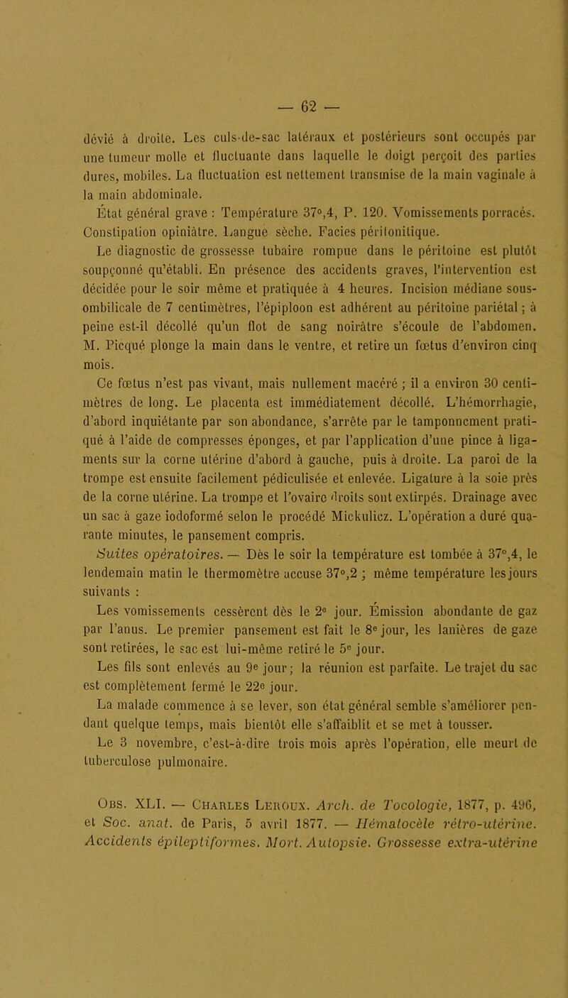 dcvié à droilo. Les culs-de-sac latéraux et postérieurs sont occupés par une tumeur molle et fluctuante dans laquelle le doigt perçoit des parties dures, mobiles. La fluctuation est nettement transmise de la main vaginale à la main abdominale. Etat général grave : Température 37°,4, P. 120. Vomissements porracés. Constipation opiniâtre. Langue sèche. Faciès périlonilique. Le diagnostic de grossesse tubaire rompue dans le péritoine est plutôt soupçonné qu’établi. En présence des accidents graves, l’intervention est décidée pour le soir même et pratiquée à 4 heures. Incision médiane sous- ombilicale de 7 centimètres, l’épiploon est adhérent au péritoine pariétal ; à peine est-il décollé qu’un flot de sang noirâtre s’écoule de l’abdomen. M. Picqué plonge la main dans le ventre, et relire un fœtus d’environ cinq mois. Ce fœtus n’est pas vivant, mais nullement macéré ; il a environ 30 centi- mètres de long. Le placenta est immédiatement décollé. L’hémorrhagie, d’abord inquiétante par son abondance, s’arrête par le tamponnement prati- qué à l’aide de compresses éponges, et par l’application d’une pince à liga- ments sur la corne utérine d’abord à gauche, puis à droite. La paroi de la trompe est ensuite facilement pédiculisée et enlevée. Ligature à la soie près de la corne utérine. La trompe et l’ovaire droits sont extirpés. Drainage avec un sac à gaze iodoformé selon le procédé Mickulicz. L’opération a duré qua- rante minutes, le pansement compris. Suites opératoires. —- Dès le soir la température est tombée â 37°,4, le lendemain matin le thermomètre accuse 37°,2 ; même température lesjours suivants : Les vomissements cessèrent dès le 2e jour. Émission abondante de gaz par l’anus. Le premier pansement est fait le 8e jour, les lanières de gaze sont retirées, le sac est lui-même retiré le 5e jour. Les fds sont enlevés au 9e jour; la réunion est parfaite. Le trajet du sac est complètement fermé le 22e jour. La malade commence â se lever, son état général semble s’améliorer pen- dant quelque temps, mais bientôt elle s’affaiblit et se met à tousser. Le 3 novembre, c’est-à-dire trois mois après l’opération, elle meurt de tuberculose pulmonaire. Obs. XLI. — Chaules Leroux. Arch. de Tocologie, 1877, p. 496, et Soc. anat. de Paris, 5 avril 1877. — Iièmalocèle rétro-utérine. Accidents épileptiformes. Mort. Autopsie. Grossesse extra-utérine