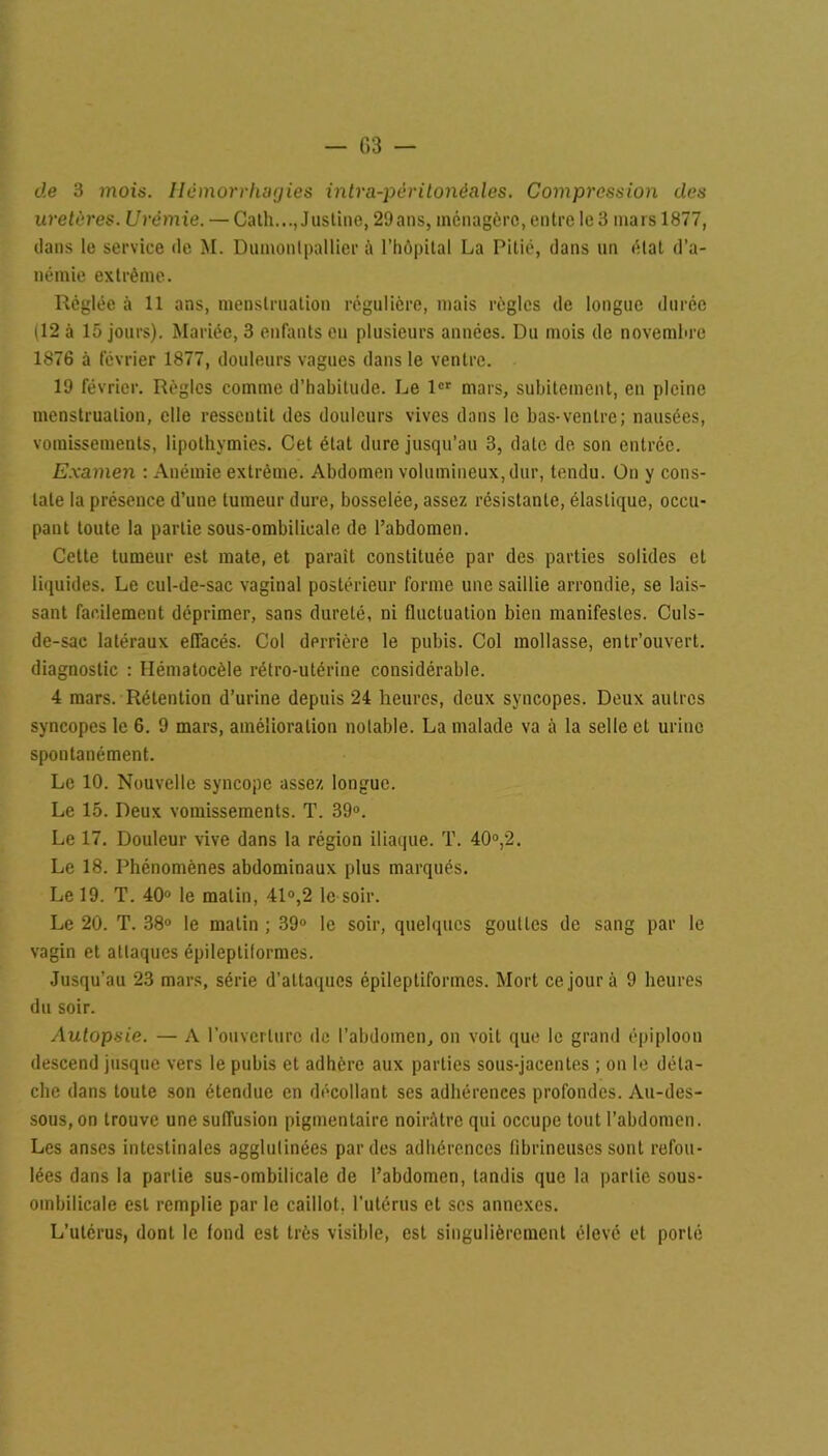 — 03 — de 3 mois. Hémorrhagies intra-péritonéales. Compression des uretères. Urémie. — Cath..., Justine, 29ans, ménagère, entre le 3 mars 1877, clans le service de M. Dumontpallier à l’hôpital La Pitié, dans un état d’a- némie extrême. Réglée à 11 ans, menstruation régulière, mais régies de longue durée (12 à 15 jours). Mariée, 3 enfants en plusieurs années. Du mois de novembre 1876 à février 1877, douleurs vagues dans le ventre. 1!) février. Règles comme d’habitude. Le 1er mars, subitement, en pleine menstruation, elle ressentit des douleurs vives dans le bas-ventre; nausées, vomissements, lipothymies. Cet état dure jusqu’au 3, date de son entrée. Examen : Anémie extrême. Abdomen volumineux, dur, tendu. Ün y cons- tate la présence d’une tumeur dure, bosselée, assez résistante, élastique, occu- pant toute la partie sous-ombilicale de l’abdomen. Cette tumeur est mate, et paraît constituée par des parties solides et liquides. Le cul-de-sac vaginal postérieur forme une saillie arrondie, se lais- sant facilement déprimer, sans dureté, ni fluctuation bien manifestes. Culs- de-sac latéraux effacés. Col derrière le pubis. Col mollasse, entr’ouvert. diagnostic : Hématocèle rétro-utérine considérable. 4 mars. Rétention d’urine depuis 24 heures, deux syncopes. Deux autres syncopes le 6. 9 mars, amélioration notable. La malade va à la selle et urine spontanément. Le 10. Nouvelle syncope assez longue. Le 15. Deux vomissements. T. 39°. Le 17. Douleur vive dans la région iliaque. T. 40°,2. Le 18. Phénomènes abdominaux plus marqués. Le 19. T. 40° le matin, 41°,2 le soir. Le 20. T. 38° le matin ; 39° le soir, quelques gouttes de sang par le vagin et attaques épileptiformes. Jusqu’au 23 mars, série d'attaques épileptiformes. Mort ce jour à 9 heures du soir. Autopsie. — A l’ouverture de l’abdoincn, on voit qui* le grand épiploon descend jusque vers le pubis et adhère aux parties sous-jacentes ; on le déta- che dans toute son étendue en décollant ses adhérences profondes. Au-des- sous, on trouve une suffusion pigmentaire noirâtre qui occupe tout l’abdomen. Les anses intestinales agglutinées par des adhérences fibrineuses sont refou- lées dans la partie sus-ombilicale de l’abdomen, tandis que la partie sous- ombilicale est remplie par le caillot, l’utérus et ses annexes. L’utérus, dont le fond est très visible, est singulièrement élevé et porté