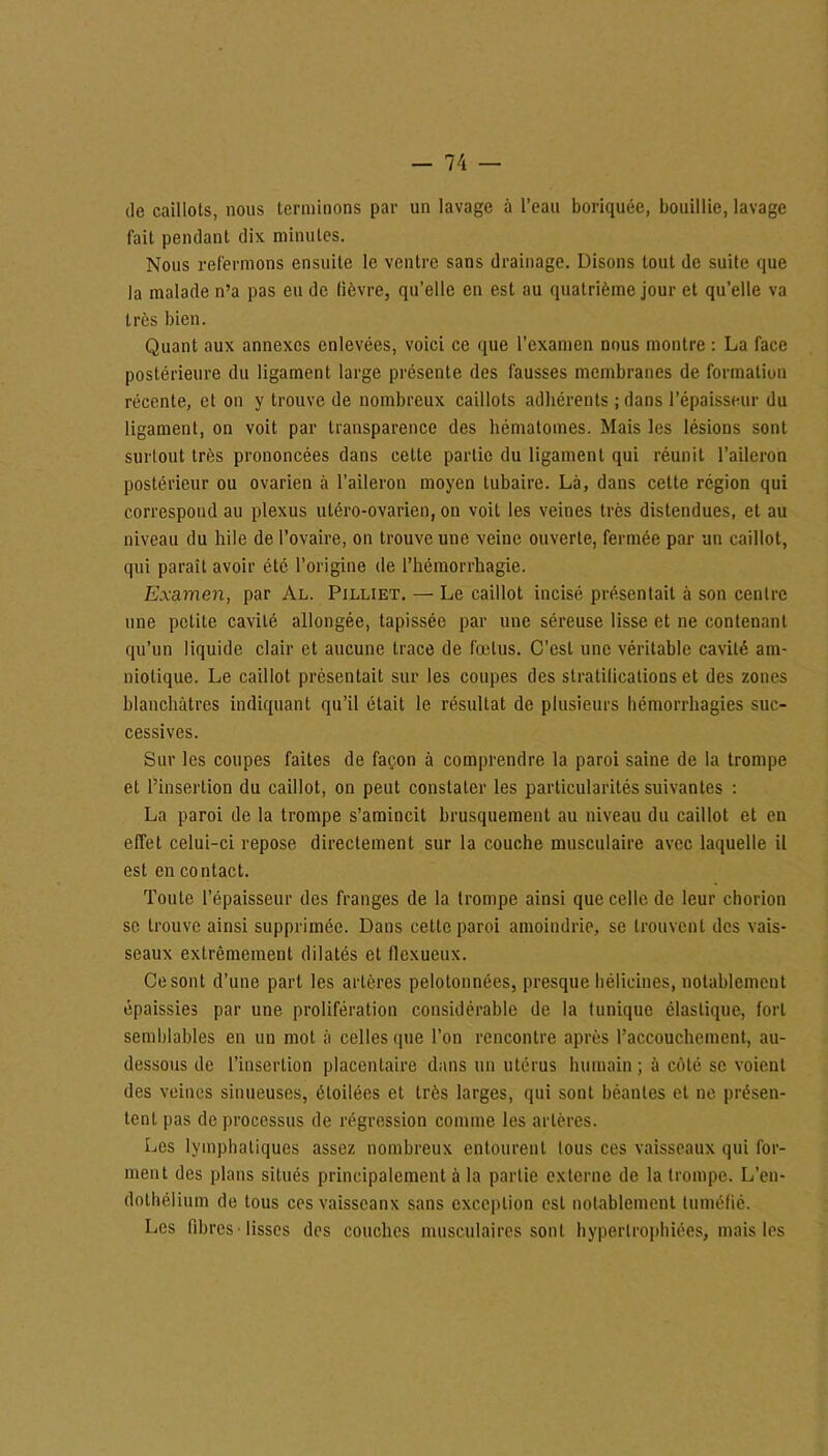 de caillots, nous terminons par un lavage à l’eau boriquée, bouillie, lavage fait pendant dix minutes. Nous refermons ensuite le ventre sans drainage. Disons tout de suite que la malade n’a pas eu de lièvre, qu’elle en est au quatrième jour et qu’elle va très bien. Quant aux annexes enlevées, voici ce que l’examen nous montre : La face postérieure du ligament large présente des fausses membranes de formation récente, et on y trouve de nombreux caillots adhérents ; dans l’épaisseur du ligament, on voit par transparence des hématomes. Mais les lésions sont surtout très prononcées dans cette partie du ligament qui réunit l’aileron postérieur ou ovarien à l’aileron moyen tubaire. Là, dans cette région qui correspond au plexus utéro-ovarien, on voit les veines très distendues, et au niveau du hile de l’ovaire, on trouve une veine ouverte, fermée par un caillot, qui paraît avoir été l’origine de l’hémorrhagie. Examen, par Al. Pilliet. — Le caillot incisé présentait à son centre une petite cavité allongée, tapissée par une séreuse lisse et ne contenant qu’un liquide clair et aucune trace de fœtus. C’est une véritable cavité am- niotique. Le caillot présentait sur les coupes des stratifications et des zones blanchâtres indiquant qu’il était le résultat de plusieurs hémorrhagies suc- cessives. Sur les coupes faites de façon à comprendre la paroi saine de la trompe et l’insertion du caillot, on peut constater les particularités suivantes : La paroi de la trompe s’amincit brusquement au niveau du caillot et en effet celui-ci repose directement sur la couche musculaire avec laquelle il est en contact. Toute l’épaisseur des franges de la trompe ainsi que celle de leur chorion se trouve ainsi supprimée. Dans cette paroi amoindrie, se trouvent des vais- seaux extrêmement dilatés et flexueux. Ce sont d’une part les artères pelotonnées, presque bélicines, notablement épaissies par une prolifération considérable de la tunique élastique, fort semblables en un mot à celles que l’on rencontre après l’accouchement, au- dessous de l’insertion placentaire dans un utérus humain ; a côté se voient des veines sinueuses, étoilées et très larges, qui sont béantes et ne présen- tent pas de processus de régression comme les artères. Les lymphatiques assez nombreux entourent tous ces vaisseaux qui for- ment des plans situés principalement à la partie externe de la trompe. L’en- dothélium de tous ces vaisseaux sans exception est notablement tuméfié. Les libres • lisses des couches musculaires sont hypertrophiées, mais les