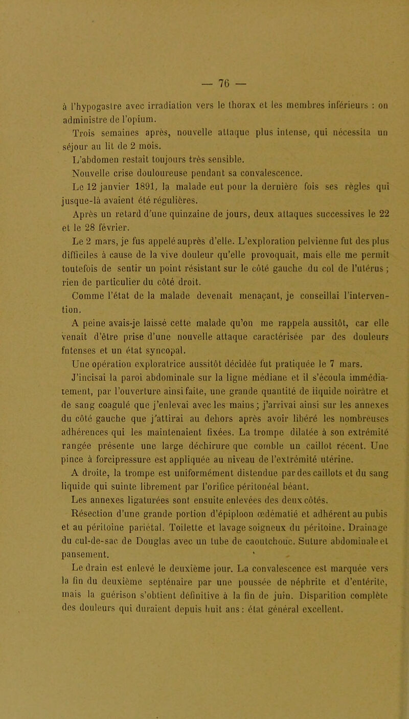 à l’hypogaslre avec irradiation vers le thorax et les membres inferieurs : on administre de l’opium. Trois semaines après, nouvelle attaque plus intense, qui nécessita un séjour au lit de 2 mois. L’abdomen restait toujours très sensible. Nouvelle crise douloureuse pendant sa convalescence. Le 12 janvier 1891, la malade eut pour la dernière fois ses règles qui jusque-là avaient été régulières. Après un retard d’une quinzaine de jours, deux attaques successives le 22 et le 28 lévrier. Le 2 mars, je fus appelé auprès d’elle. L’exploration pelvienne fut des plus difficiles à cause de la vive douleur qu’elle provoquait, mais elle me permit toutefois de sentir un point résistant sur le côté gauche du col de l’utérus ; rien de particulier du côté droit. Comme l’état de la malade devenait menaçant, je conseillai l’interven- tion. A peine avais-je laissé cette malade qu’on me rappela aussitôt, car elle venait d’être prise d’une nouvelle attaque caractérisée par des douleurs fntenses et un état syncopal. Une opération exploratrice aussitôt décidée fut pratiquée le 7 mars. J’incisai la paroi abdominale sur la ligne médiane et il s’écoula immédia- tement, par l’ouverture ainsi faite, une grande quantité de liquide noirâtre et de sang coagulé que j’enlevai avec les mains; j’arrivai ainsi sur les annexes du côté gauche que j’attirai au dehors après avoir libéré les nombreuses adhérences qui les maintenaient fixées. La trompe dilatée à son extrémité rangée présente une large déchirure que comble un caillot récent. Une pince à forcipressure est appliquée au niveau de l’extrémité utérine. A droite, la trompe est uniformément distendue par des caillots et du sang liquide qui suinte librement par l’orifice péritonéal béant. Les annexes ligaturées sont ensuite enlevées des deux côtés. Résection d’une grande portion d’épiploon œdématié et adhérent au pubis et au péritoine pariétal. Toilette et lavage soigneux du péritoine. Drainage du cul-de-sac de Douglas avec un tube de caoutchouc. Suture abdominale et pansement. Le drain est enlevé le deuxième jour. La convalescence est marquée vers la fin du deuxième septénaire par une poussée de néphrite et d’entérite, mais la guérison s’obtient définitive à la fin de juin. Disparition complète des douleurs qui duraient depuis huit ans: état général excellent.