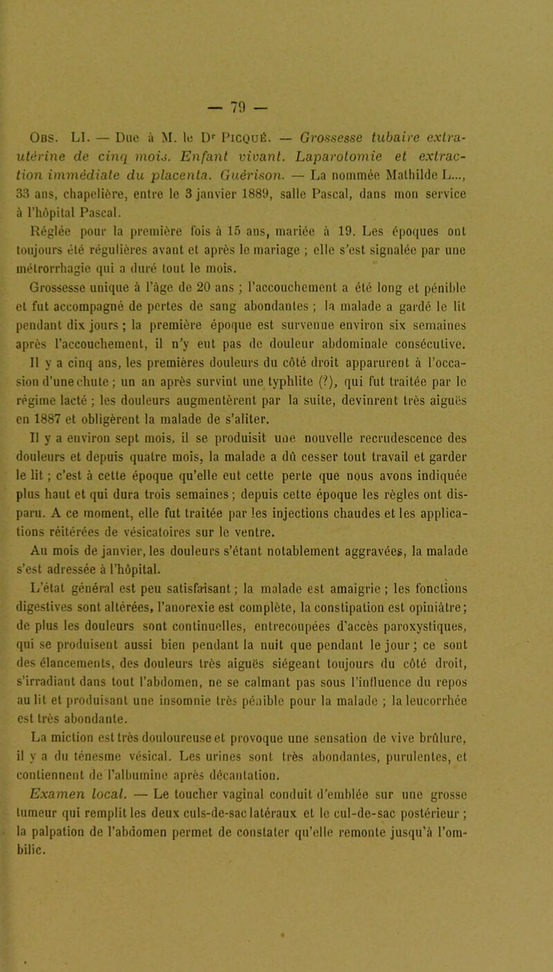 — 70 - Obs. LI. — Due à M. le Dr Picqué. — Grossesse tubaire extra- utérine de cinq mois. Enfant vivant. Laparotomie et extrac- tion immédiate du placenta. Guérison. — La nommée Mathilde L..., 33 ans, chapelière, entre le 3 janvier 1889, salle Pascal, dans mon service à rhôpital Pascal. Réglée pour la première fois ù 15 ans, mariée à 19. Les époques ont toujours été régulières avant et après le mariage ; elle s’est signalée par une métrorrhagie qui a duré tout le mois. Grossesse unique à l’àge de 20 ans ; l’accouchement a été long et pénible et fut accompagné de pertes de sang abondantes ; la malade a gardé le lit pendant dix jours; la première époque est survenue environ six semaines après l’accouchement, il n’y eut pas de douleur abdominale consécutive. Il y a cinq ans, les premières douleurs du côté droit apparurent à l’occa- sion d’une chute ; un an après survint une typhlite (?), qui fut traitée par le régime lacté ; les douleurs augmentèrent par la suite, devinrent très aiguës en 1887 et obligèrent la malade de s’aliter. Il y a environ sept mois, il se produisit une nouvelle recrudescence des douleurs et depuis quatre mois, la malade a dû cesser tout travail et garder le lit ; c’est à cette époque qu’elle eut cette perte que nous avons indiquée plus haut et qui dura trois semaines ; depuis cette époque les règles ont dis- paru. A ce moment, elle fut traitée par les injections chaudes et les applica- tions réitérées de vésicatoires sur le ventre. Au mois de janvier, les douleurs s’étant notablement aggravées, la malade s’est adressée à l’hôpital. L’état général est peu satisfaisant ; la malade est amaigrie ; les fondions digestives sont altérées, l’anorexie est complète, la constipation est opiniâtre; de plus les douleurs sont continuelles, entrecoupées d'accès paroxystiques, qui se produisent aussi bien pendant la nuit que pendant le jour; ce sont des élancements, des douleurs très aiguës siégeant toujours du côté droit, s’irradiant dans tout l’abdomen, ne se calmant pas sous l’influence du repos au lit et produisant une insomnie très pénible pour la malade ; la leucorrhée est très abondante. La miction est très douloureuse et provoque une sensation de vive brûlure, il y a du ténesme vésical. Les urines sont très abondantes, purulentes, et contiennent de l'albumine après décantation. Examen local. — Le toucher vaginal conduit d’emblée sur une grosse tumeur qui remplit les deux culs-de-sac latéraux et le cul-de-sac postérieur ; la palpation de l’abdomen permet de constater qu’elle remonte jusqu’à l’om- bilic.