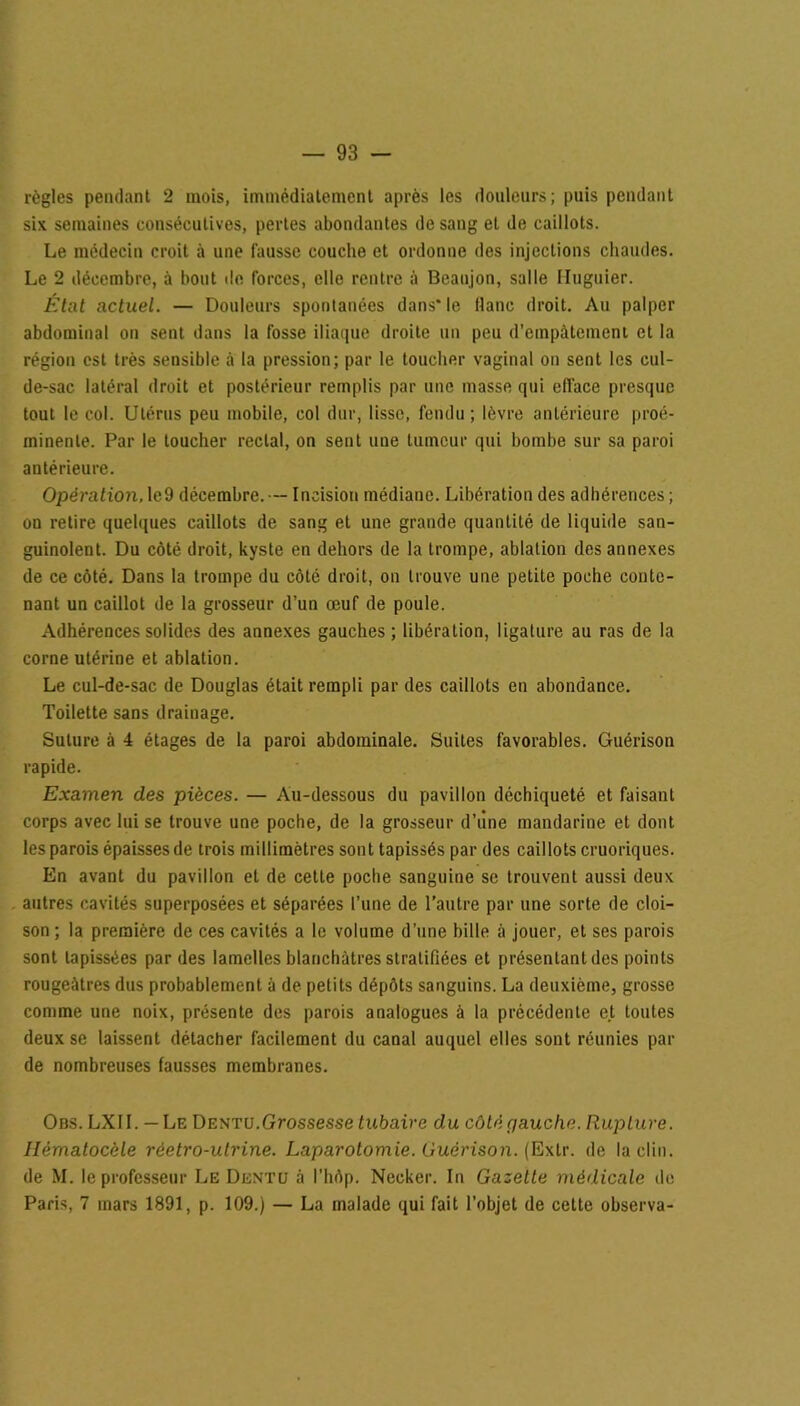 règles pendant 2 mois, immédiatement après les douleurs; puis pendant six semaines consécutives, pertes abondantes de sang et de caillots. Le médecin croit à une fausse couche et ordonne des injections chaudes. Le 2 décembre, à bout de forces, elle rentre à Beaujon, salle Iluguier. État actuel. — Douleurs spontanées dans* le flanc droit. Au palper abdominal on sent dans la fosse iliaque droite un peu d’empâtement et la région est très sensible à la pression; par le toucher vaginal on sent les cul- de-sac latéral droit et postérieur remplis par une masse qui efface presque tout le col. Utérus peu mobile, col dur, lisse, fendu ; lèvre antérieure proé- minente. Par le toucher rectal, on sent une tumeur qui bombe sur sa paroi antérieure. Opération, le9 décembre. — Incision médiane. Libération des adhérences ; on retire quelques caillots de sang et une grande quantité de liquide san- guinolent. Du côté droit, kyste en dehors de la trompe, ablation des annexes de ce côté. Dans la trompe du côté droit, on trouve une petite poche conte- nant un caillot de la grosseur d’un œuf de poule. Adhérences solides des annexes gauches; libération, ligature au ras de la corne utérine et ablation. Le cul-de-sac de Douglas était rempli par des caillots en abondance. Toilette sans drainage. Suture à 4 étages de la paroi abdominale. Suites favorables. Guérison rapide. Examen des pièces. — Au-dessous du pavillon déchiqueté et faisant corps avec lui se trouve une poche, de la grosseur d’iine mandarine et dont les parois épaisses de trois millimètres sont tapissés par des caillots cruoriques. En avant du pavillon et de celte poche sanguine se trouvent aussi deux autres cavités superposées et séparées l’une de l’autre par une sorte de cloi- son ; la première de ces cavités a le volume d’une hille à jouer, et ses parois sont tapissées par des lamelles blanchâtres stratifiées et présentant des points rougeâtres dus probablement à de petits dépôts sanguins. La deuxième, grosse comme une noix, présente des parois analogues à la précédente et toutes deux se laissent détacher facilement du canal auquel elles sont réunies par de nombreuses fausses membranes. Obs. LXII. — Le Dentu.Grossesse tubaire du côté cjauche. Rupture. Hématocèle rèetro-ulrine. Laparotomie. Guérison. (Exlr. de la clin, de M. le professeur Le Dentu à l’hôp. Necker. In Gazette médicale de Paris, 7 mars 1891, p. 109.) — La malade qui fait l’objet de cette observa-