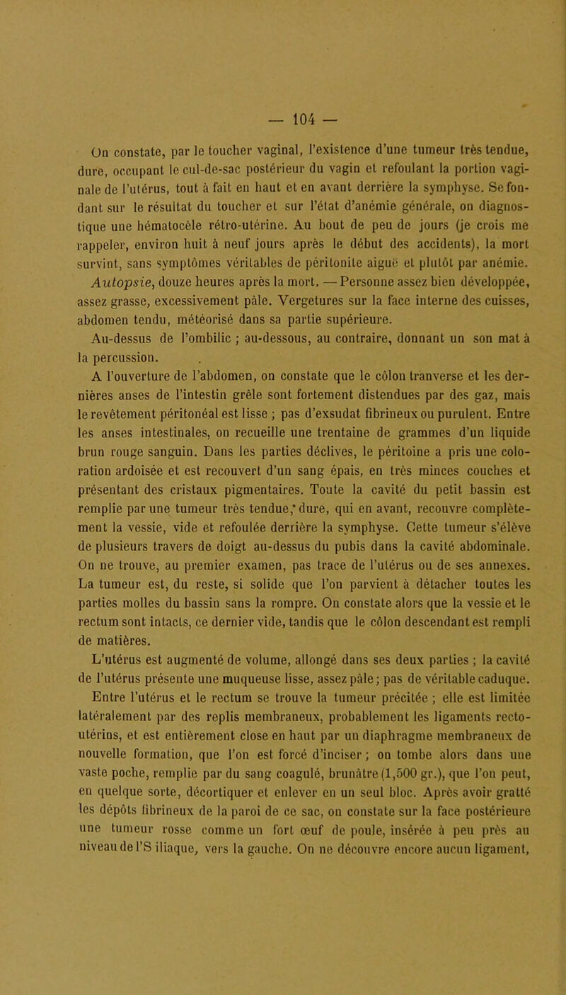 On constate, par le toucher vaginal, l’existence d’une tumeur très tendue, dure, occupant le cul-de-sac postérieur du vagin et refoulant la portion vagi- nale de l’utérus, tout à fait en haut et en avant derrière la symphyse. Se fon- dant sur le résultat du toucher et sur l’état d’anémie générale, on diagnos- tique une hématocèle rétro-utérine. Au bout de peu de jours (je crois me rappeler, environ huit à neuf jours après le début des accidents), la mort survint, sans symptômes véritables de péritonite aigue et plutôt par anémie. Autopsie, douze heures après la mort, —Personne assez bien développée, assez grasse, excessivement pâle. Vergetures sur la face interne des cuisses, abdomen tendu, météorisé dans sa partie supérieure. Au-dessus de l’ombilic ; au-dessous, au contraire, donnant un son mat à la percussion. A l’ouverture de l’abdomen, on constate que le côlon tranverse et les der- nières anses de l’intestin grêle sont fortement distendues par des gaz, mais le revêtement péritonéal est lisse ; pas d’exsudat fibrineux ou purulent. Entre les anses intestinales, on recueille une trentaine de grammes d’un liquide brun rouge sanguin. Dans les parties déclives, le péritoine a pris une colo- ration ardoisée et est recouvert d’un sang épais, en très minces couches et présentant des cristaux pigmentaires. Toute la cavité du petit bassin est remplie par une tumeur très tendue,’dure, qui en avant, recouvre complète- ment la vessie, vide et refoulée derrière la symphyse. Cette tumeur s’élève de plusieurs travers de doigt au-dessus du pubis dans la cavité abdominale. On ne trouve, au premier examen, pas trace de l’utérus ou de ses annexes. La tumeur est, du reste, si solide que l’on parvient à détacher toutes les parties molles du bassin sans la rompre. On constate alors que la vessie et le rectum sont intacts, ce dernier vide, tandis que le côlon descendant est rempli de matières. L’utérus est augmenté de volume, allongé dans ses deux parties ; la cavité de l’utérus présente une muqueuse lisse, assez pâle ; pas de véritable caduque. Entre l’utérus et le rectum se trouve la tumeur précitée ; elle est limitée latéralement par des replis membraneux, probablement les ligaments recto- utérins, et est entièrement close en haut par un diaphragme membraneux de nouvelle formation, que l’on est forcé d’inciser ; on tombe alors dans uue vaste poche, remplie par du sang coagulé, brunâtre (1,500 gr.), que l’on peut, en quelque sorte, décortiquer et enlever en un seul bloc. Après avoir gratté les dépôts fibrineux de la paroi de ce sac, on constate sur la face postérieure une tumeur rosse comme un fort œuf de poule, insérée à peu près au niveau de l’S iliaque, vers la gauche. On ne découvre encore aucun ligament,