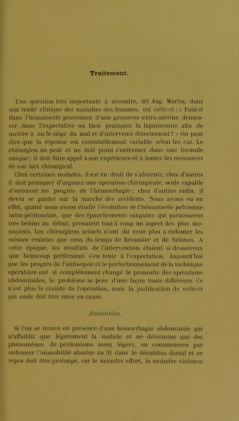 Traitement. Une question très importante à résoudre, dit Aug. Martin, dans son traité clinique des maladies des femmes, est celle-ci : « Faut-il dans l’hématocèle provenant d’une grossesse extra-utérine demeu- rer dans l’expectative ou bien pratiquer la laparatomie afin de mettre à nu le siège du mal et d’intervenir directement? » On peut dire que la réponse est essentiellement variable selon les cas. Le chirurgien ne peut et ne doit point s'enfermer dans une formule unique; il doit faire appel à son expérience et à toutes les ressources de son tact chirurgical. Chez certaines malades, il est en droit de s’abstenir, chez d’autres il doit pratiquer d’urgence une opération chirurgicale, seule capable d’entraver les progrès de l’hémorrhagie: chez d’autres enfin, il devra se guider sur la marche des accidents. Nous avons vu en effet, quand nous avons étudié révolution de l’hématocèle pelvienne intra-péritonéale, que des épanchements sanguins qui paraissaient très bénins au début, prenaient tout à coup un aspect des plus me- naçants. Les chirurgiens actuels n’ont du reste plus à redouter les mêmes craintes que ceux du temps de Récamier et de Nélaton. A cette époque, les résultats de l’intervention étaient si désastreux que beaucoup préféraient s’en tenir à l’expectation. Aujourd’hui que les progrès de l’antisepsie et le perfectionnement delà technique opératoire ont si complètement changé le pronostic des opérations abdominales, le problème se pose d’une façon toute différente. Ce n’est plus la crainte de l’opération, mais la justification de celle-ci qui seule doit être mise en cause. Abstention. Si l’on se trouve en présence d’une hémorrhagie abdominale qui n’affaiblit que légèrement la malade et ne détermine que des phénomènes de péritonisme assez légers, on commencera par ordonner l’immobilité absolue au lit dans le décubitus dorsal et ce repos doit être prolongé, car le moindre effort, la moindre violence