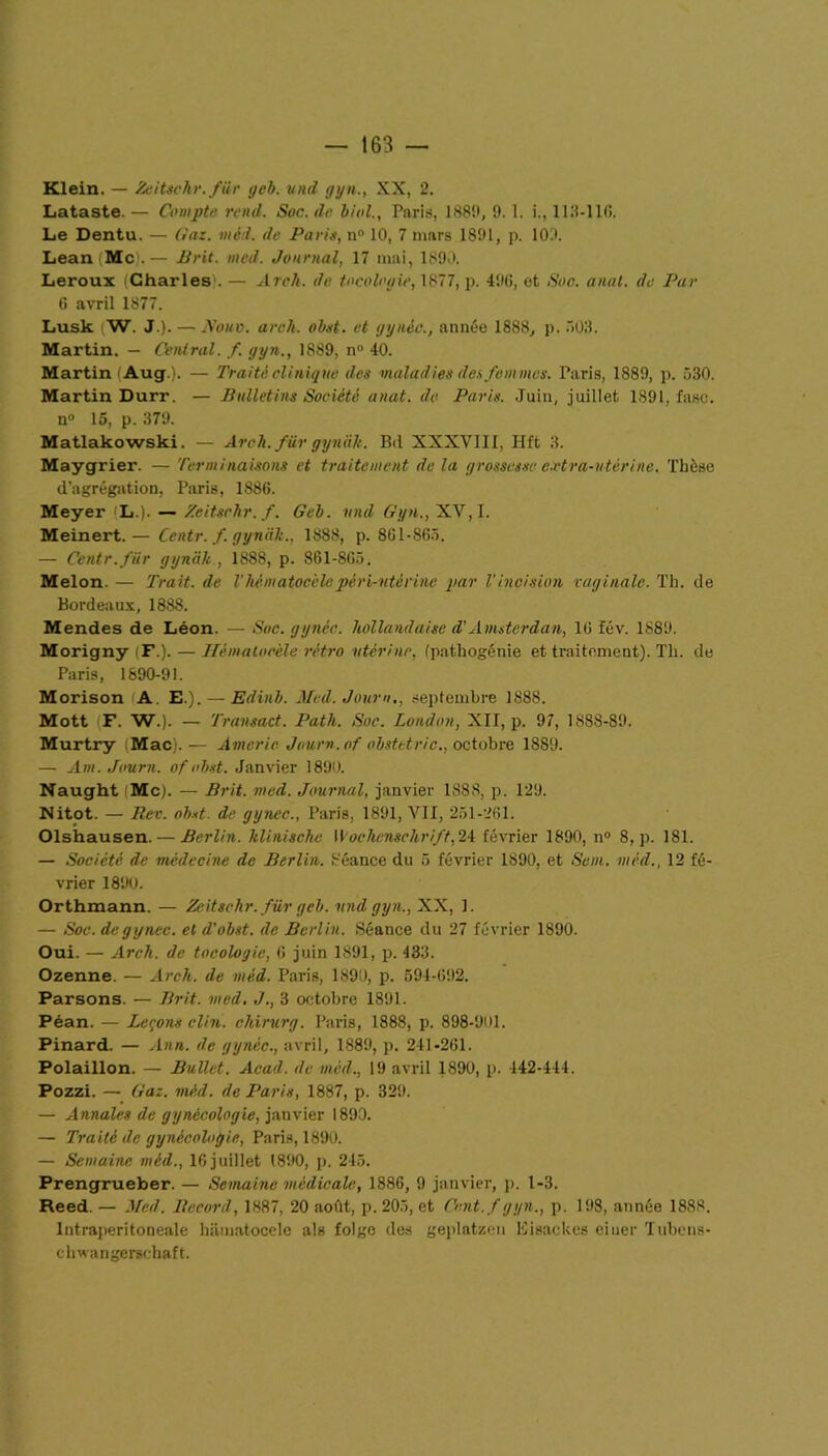 Klein. — Zeitsehr. für geb. und gyn., XX, 2. Lataste — Compte rend. Soc. de liai., Paris, 188!», 9. 1. i., 113-110. Le Dentu. — Gaz. méd. de Paris, n° 10, 7 mars 1891, p. 109. Lean Mc).— Prit. med. Journal, 17 mai, 1890. Leroux (Charles1. — Arch. de tocolcyie, 1877, p. 496, et Soc. anal, de Par G avril 1877. Lusk W. J.). — Nom. arch. ohst. et gynèc., année 1888, p. 503. Martin. — Central, f. gyn., 1889, n° 40. Martin (Aug). — Traité clinique des maladies des femmes. Paris, 1889, p. 530. Martin Durr. — Bulletins Société anat. de Paris. Juin, juillet 1891, fasc. n° 15, p. 379. Matlakowski. — Arch. für gynak. Bd XXXVIII, Hft 3. Maygrier. — Terminaisons et traitement delà grossesse c.vtra-vtérine. Thèse d’agrégation, Paris, 1886. Meyer jL.). — Zeitsehr. f. Geh. vnd Gyn., XV, I. Meinert. — Centr. f. gynak., 1888, p. 861-865. — Centr. für gynak , 1888, p. 861-865. Melon. — Trait, de Vhématocèlepéri-utérinc par l'incision vaginale. Th. de Bordeaux, 188S. Mendes de Léon. — Soc. gynèc. hollandaise d'Amsterdam, 16 fév. 1889. Morigny (F.). — Hématocèle rétro •utérine, (pathogénie et traitement). Th. de Paris, 1890-91. Morison A E.). — Edinh. Med. Journ,, septembre 1888. Mott F. W.). — Transact. Path. Suc. London, XII, p. 97, 1888-89. Murtry Mac). — Americ Jour», of obstetrie., octobre 1889. — Am. Journ. of ohst. Janvier 1890. Naught Mc). — Prit. med. Journal, janvier 1888, p. 129. Nitot. — Rev. ohst. de gynec., Paris, 1891, VII, 251-261. Olshausen. — Berlin, klinischc Wochenschrift,24 février 1890, n° 8, p. 181. — Société de médecine de Berlin. Séance du 5 février 1890, et Sein, méd., 12 fé- vrier 1890. Orthmann. — Zeitsehr. für geb. vnd gyn., XX, 1. — Soc. de gynec. et d’obst. de Berlin. Séance du 27 février 1890. Oui. — Arch. de tocologie, 6 juin 1891, p. 433. Ozenne. — Arch. de méd. Paris, 1890, p. 594-692. Parsons. — Prit. med. J., 3 octobre 1891. Péan. — Leçons clin, chirurg. Paris, 1888, p. 898-901. Pinard. — J an. de g y née., avril, 1889, p. 241-261. Polaillon. — Bullet. Acad, du méd., 19 avril 1890, p. 142-444. Pozzi. — Gaz. méd. de Paris, 1887, p. 329. — Annales de gynécologie, janvier 1890. — Traité de gynécologie, Paris, 1890. — Semaine méd., 16juillet 1890, p. 245. Prengrueber. — Semaine médicale, 1886, 9 janvier, p. 1-3. Reed. — Med. Record, 1887, 20 août, p. 205, et Cent, f gyn., p. 198, année 1888. Intraperitoneale hiimatocele als folge des geplatzen Eisackes eiuer Tubens- chwangerschaft.