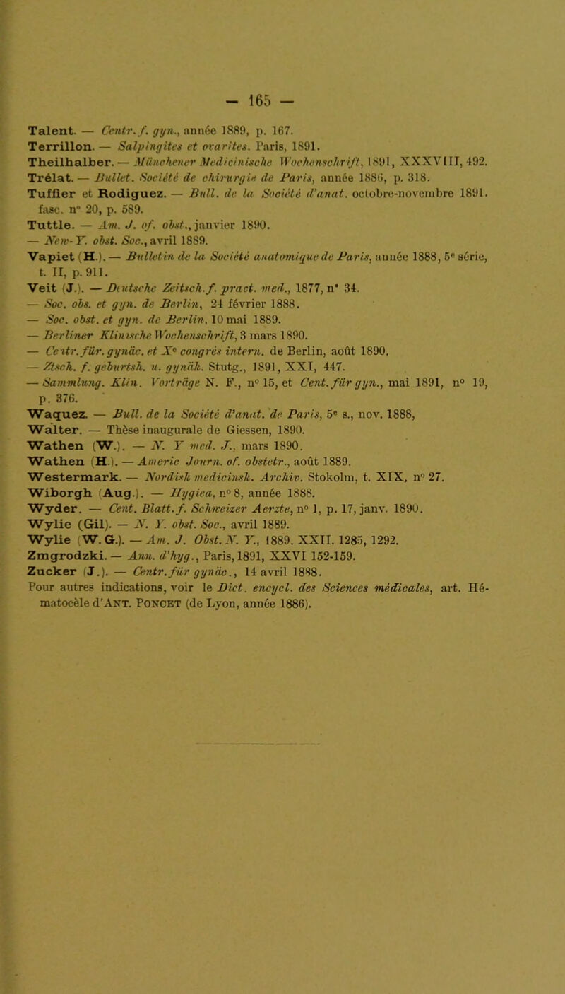 Talent. — Centr.f. gyn., année 1889, p. 167. Terrillon. — Salpingites et ovarites. Paris, 1891. Theilhalber.— Miinchener Medicinische Wochenschrift, 1891, XXXVIII, 492. Trélat.— Ballet. Société de chirurgie de Paris, année 1886, p. 318. Tuffier et Rodiguez. — Bull, de la Société d’anat. octobre-novembre 1891. fasc. n“ 20, p. 589. Tuttle. — Am. J. of. obst., janvier 1890. — New-Y. obst. Soc., avril 1889. VapietiH.).— Bulletin de la Société anatomique de Paris, année 1888, 5e série, t. II, p. 911. Veit (J.). —JJuitsche Zeitsch.f. pract. med., 1877, n* 34. — Soc. obs. et gyn. de Berlin, 24 février 1888. — Soc. obst. et gyn. de Berlin, 10 mai 1889. — Berliner Klinischc Wochenschrift, 3 mars 1890. — Ceitr.fiir. gyndc. et X° congrès intern. de Berlin, août 1890. — Ztsch. f. geburtsh. u. gyniik. Stutg., 1891, XXI, 447. — Sammlung. Klin. Vortrdge N. F., n° 15, et Cent, fur gyn., mai 1891, n° 19, p. 376. Waquez. — Bull, de la Société d’anat. de Paris, 5° s., nov. 1888, Walter. — Thèse inaugurale de Giessen, 1890. Wathen (W.). — N. Y med. J., mars 1890. Wathen (H.). — Americ Jovrn. of. obstetr., août 1889. Westermark.— Nordislt medicinsh. Arc hiv. Stokolm, t. XIX, n° 27. Wiborgh (Aug.). — llygiea, n° 8, année 1888. Wyder. — Cent. Blatt.f. Schweizer Aerzte, n° 1, p. 17, janv. 1890. Wylie (Gil). — X. Y. obst. Soc., avril 1889. Wylie W. G.). — Am. J. Obst. X. Y., 1889. XXII. 1285, 1292. Zmgrodzki. — Ann. d'hyg., Paris, 1891, XXVI 152-159. Zucker (J.). — Centr.fiir gynâc., 14 avril 1888. Pour autres indications, voir le JDict. encycl. des Sciences médicales, art. Hé- matocèle d’ÀNT. Poncet (de Lyon, année 1886).