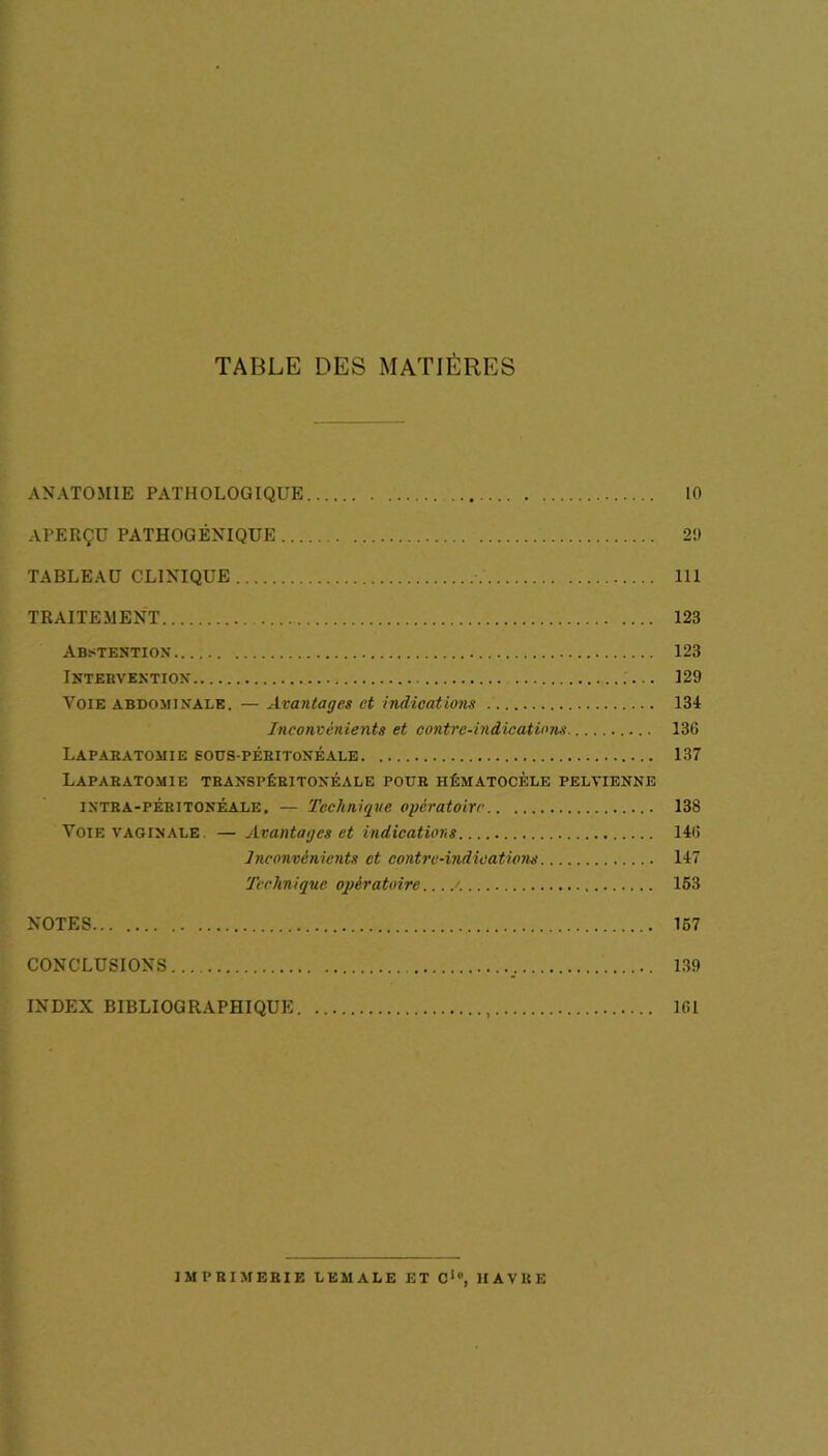 TABLE DES MATIÈRES ANATOMIE PATHOLOGIQUE 10 APERÇU PATHOGÉNIQUE 21) TABLEAU CLINIQUE 111 TRAITEMENT 123 Abstention 123 Intervention 129 Voie abdominale. — Avantages et indications 134 Inconvénients et contre-indications 13G Laparatomie eous-péritonéale 137 Laparatomie transpéritonéale pour hématocèle pelvienne intra-péritonéale, — Technique opératoire 138 Vote vaginale — Avantages et indications 14(î Inconvénients et contre-indications 147 Technique opératoire >. 153 NOTES 157 CONCLUSIONS 139 INDEX BIBLIOGRAPHIQUE , Ifil IMPRIMERIE LEMALE ET Cic, HAVRE