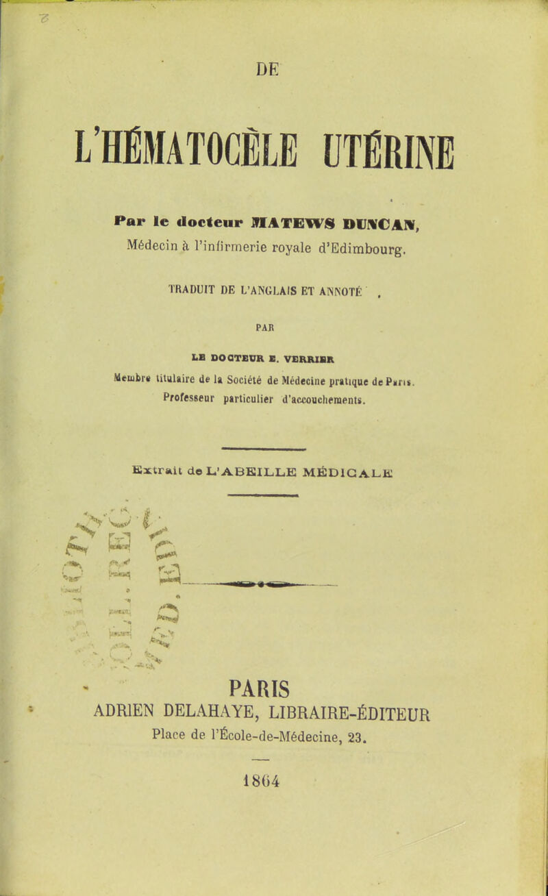 DE L’HÉMATOCÊLE UTERINE Par le docteur OTATEW8 DUNCAN, Médecin à l’infirmerie royale d’Edimbourg. TRADUIT DE L’ANGLAIS ET ANNOTÉ . PAR LE DOCTEUR E. VERRIER Membre titulaire de la Société de Médecine pratique de Paris. Professeur particulier d'accouchements. Extrait de L’ABKILLE MÉDICALE O* w ■ fc ^ Ç* © & a. é \y PARIS ADRIEN DELAHAYE, LIBRAIRE-ÉDITEUR Place de l’École-de-Médecine, 23. 1804