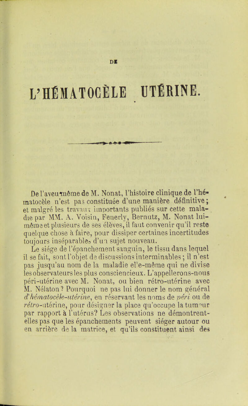 DK L’HÉMATOCÈLE UTÉRINE. De l’aveumême de M. Nonat, l’histoire clinique de l’hé- raatocèle n’est pas constituée d’une manière définitive ; et malgré les travail v importants publiés sur cette mala- die par MM. A. Voisin, Fenerly, Bernutz, M. Nonat lui- même et plusieurs de ses élèves, il faut convenir qu’il reste quelque chose à faire, pour dissiper certaines incertitudes toujours inséparables d’un sujet nouveau. Le siège de l’épanchement sanguin, le tissu dans lequel il se fait, sont l’objet de discussions interminables ; il n’est pas jusqu’au nom de la maladie ebe-même qui ne divise les observateurs les plus consciencieux. L’appellerons-nous péri-utérine avec M. Nonat, ou bien rétro-utérine avec M. Nélaton? Pourquoi ne pas lui donner le nom général dhématocèle-utérine, en réservant les noms de péri ou de re7ro-utérine, pour désigner la place qu’occupe la tumeur par rapport à l’utérus? Les observations ne démontrent- elles pas que les épanchements peuvent siéger autour ou en arrière de la matrice, et qu’ils constituent ainsi des