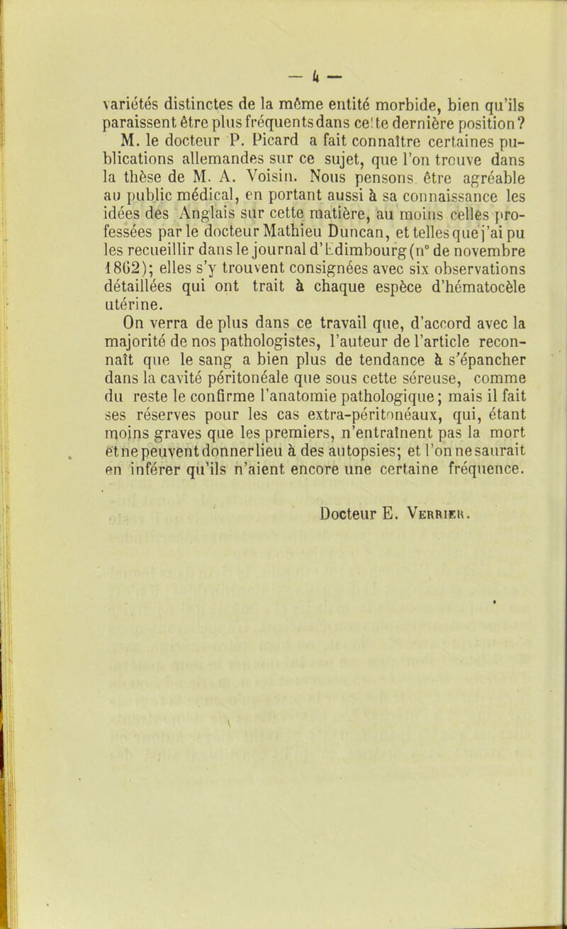 _ k _ variétés distinctes de la môme entité morbide, bien qu’ils paraissent être plus fréquents dans celte dernière position? M. le docteur P. Picard a fait connaître certaines pu- blications allemandes sur ce sujet, que l’on trouve dans la thèse de M. A. Voisin. Nous pensons être agréable au public médical, en portant aussi à sa connaissance les idées des Anglais sur cette matière, au moins celles pro- fessées parle docteur Mathieu Duncan, et telles que j’ai pu les recueillir dans le journal d’Ldimbourg(n° de novembre 1802); elles s’y trouvent consignées avec six observations détaillées qui ont trait à chaque espèce d’hématocèle utérine. On verra de plus dans ce travail que, d’accord avec la majorité de nos pathologistes, l’auteur de l’article recon- naît que le sang a bien plus de tendance à s'épancher dans la cavité péritonéale que sous cette séreuse, comme du reste le conûrme l’anatomie pathologique ; mais il fait ses réserves pour les cas extra-péritonéaux, qui, étant moins graves que les premiers, n’entraînent pas la mort et ne peuvent donner lieu à des autopsies; et l’on ne saurait en inférer qu’ils n’aient encore une certaine fréquence. Docteur E. Verrier.