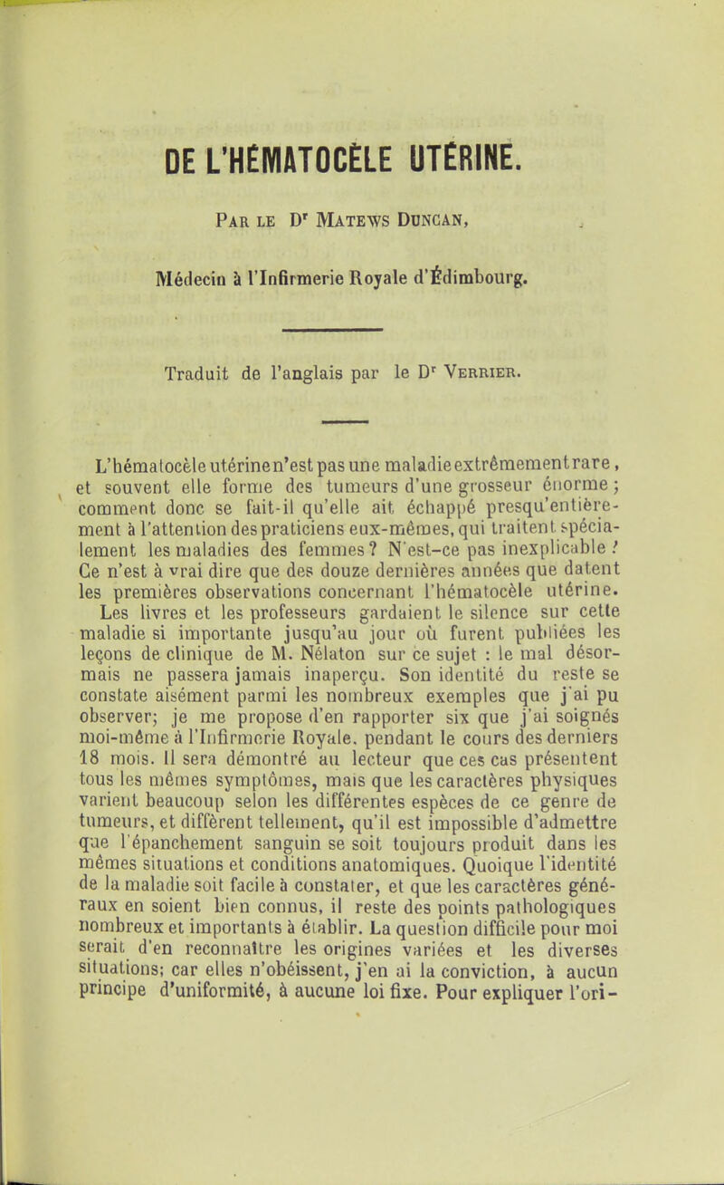 DE L'HÉMATOCÈLE UTÉRINE. Par le Dr Matews Duncan, Médecin à l’Infirmerie Royale d’Édimbourg. Traduit de l’anglais par le Dr Verrier. L’hématocèle utérine n’est pas une maladie extrêmement rare, et souvent elle forme des tumeurs d’une grosseur énorme ; comment donc se fait-il qu’elle ait échappé presqu’entière- ment à l’attention des praticiens eux-mêmes, qui traitent, spécia- lement les maladies des femmes? N'est-ce pas inexplicable ! Ce n’est à vrai dire que des douze dernières années que datent les premières observations concernant l’hématocèle utérine. Les livres et les professeurs gardaient le silence sur cette maladie si importante jusqu’au jour où furent publiées les leçons de clinique de M. Nélaton sur ce sujet : le mal désor- mais ne passera jamais inaperçu. Son identité du reste se constate aisément parmi les nombreux exemples que j'ai pu observer; je me propose d’en rapporter six que j’ai soignés moi-même .à l’Infirmerie Royale, pendant le cours des derniers 18 mois. 11 sera démontré au lecteur que ces cas présentent tous les mêmes symptômes, mais que les caractères physiques varient beaucoup selon les différentes espèces de ce genre de tumeurs, et diffèrent tellement, qu’il est impossible d’admettre que l'épanchement sanguin se soit toujours produit dans les mêmes situations et conditions anatomiques. Quoique l’identité de la maladie soit facile à constater, et que les caractères géné- raux en soient bien connus, il reste des points pathologiques nombreux et importants à établir. La question difficile pour moi serait d’en reconnaître les origines variées et les diverses situations; car elles n’obéissent, j’en ai la conviction, à aucun principe d’uniformité, à aucune loi fixe. Pour expliquer l’ori-