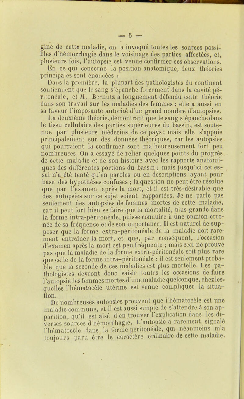 gine de cette maladie, on a invoqué toutes les sources possi- bles d’hémorrhagie dans le voisinage des parties affectées, et, plusieurs fois, l’autopsie est venue confirmer ces observations. En ce qui concerne la position anatomique, deux théories principales sont énoncées : Dans la première, la plupart des pathologistes du continent soutiennent qm-. le sang s’épanche forcément dans la cavité pé- ritonéale, et AJ. Bernutz a longuement défendu cette théorie dans son travail sur les maladies des femmes ; elle a aussi en sa faveur l'imposante autoriié d’un grand nombre d’autopsies. La deuxième théorie, démontrant que le sang s épanche dans le tissu cellulaire des parties supérieures du bassin, est soute- nue par plusieurs médecins de ce pays ; mais elle s’appuie principalement sur des données théoriques, car les autopsies qui pourraient la confirmer sont malheureusement fort peu nombreuses. On a essayé de relier quelques points du progrès de celle maladie et de son histoire avec les rapports anatomi- ques des différentes portions au bassin ; mais jusqu’ici cet es- sai n’a été tenté qu’en paroles ou en descriptions ayant pour base des hypothèses confuses ; la question ne peut être résolue que par l’examen après la mort, et il est très-désirable que des autopsies sur ce sujet soient rapportées. Je ne parle pas seulement des autopsies de femmes mortes de cette maladie, car il peut fort bien se faire que la mortalité, plus grande dans la forme intra-péritonéale, puisse conduire à une opinion erro- née de sa fréquence et de son importance. Il est naturel de sup- poser que la forme extra-péritonéale de la maladie doit rare- ment entraîner la mort, et que, par conséquent, l’occasion d’examen après la mort est peu fréquente ; mais ceci ne prouve pas que la maladie de la forme extra-péritonéale soit plus rare que celle de la forme intra-péritonéale : il est seulement proba- ble que la seconde de ces maladies est plus mortelle. Les pa- thologistes devront donc saisir toutes les occasions de faire l’autopsiedes femmes mortes d’une maladiequelconque, chez les- quelles l’hématocèle utérine est venue compliquer la situa- tion. _ A ,. De nombreuses autopsies prouvent que i hematocele est une maladie commune, et il est aussi simple de s’attendre à son ap- parition, qu’il est aisé d en trouver 1 explication dans les di- verses sources d’hémorrhagie. L’autopsie a rarement signalé l’hématocèle dans la forme péritonéale, qui néanmoins ni a toujours paru être le caractère ordinaire de cette maladie.