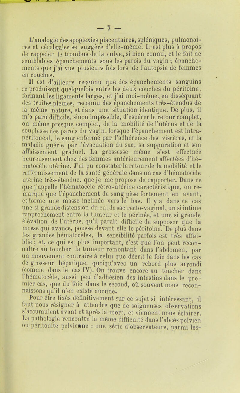L’analogie desapoplexies placentaires, spléniques, pulmonai- res et cérébrales se suggère d’elle-même. Il est plus à propos de rappeler le trombus de la vulve, si bien connu, et le fait de semblables épanchements sous les parois du vagin ; épanche- ments que j’ai vus plusieurs fois lors de l’autopsie de femmes en couches. Il est d’ailleurs reconnu que des épanchements sanguins se produisent quelquefois entre les deux couches du péritoine, formant les ligaments larges, et j’ai moi-même, en disséquant des truites pleines, reconnu des épanchements très-étendus de la même nature, et dans une situation identique. De plus, il m’a paru difficile, sinon impossible, d’espérer le retour complet, ou même presque complet, de la mobilité de l’utérus et de la souplesse des parois du vagin, lorsque l’épanchement est intra- péritonéal, le sang enfermé par l’adhérence des viscères, et la maladie guérie par l’évacuation du sac, sa suppuration et son affaissement graduel. La grossesse même s’est effectuée heureusement chez des femmes antérieurement affectées d’hé- matocèle utérine. J’ai pu constater le retour de la mobilité et le raffermissement de la santé générale dans un cas d’hématocèle utérine très-étendue, que je me propose de rapporter. Dans ce que j’appelle l’hématocèle rétro-utérine caractéristique, on re- marque que l’épanchement de sang pèse fortement en avant, et forme une masse inclinée vers le bas. Il y a dans ce cas une si grande distension du cul de sac recto-vaginal, un si intime rapprochement entre la tumeur et le périnée, et une si grande élévation de l’utérus, qu’il paraît difficile de supposer que la masse qui avance, pousse devant elle le péritoine. De plus dans les grandes hématocèles, la sensibilité parfois est très affai- blie ; et, ce qui est plus important, c’est que l’on peut recon- naître au toucher la tumeur remontant dans l’abdomen, par un mouvement contraire à celui que décrit le foie dans les cas de grosseur hépatique, quoiqu’avec un rebord plus arrondi (comme dans le cas IV). On trouve encore au toucher dans l’hématocèle, aussi peu d’adhésion des intestins dans le pre- mier cas, que du foie dans le second, où souvent nous recon- naissons qu’il n’en existe aucune. Pour être fixés définitivement sur ce sujet si intéressant, il faut nous résigner à attendre que de soigneuses observations s’accumulent avant et après la mort, et viennent nous éclairer. La pathologie rencontre la même difficulté dans l’abcès pelvien ou péritonite pelvieine : une série d’observateurs, parmi les-