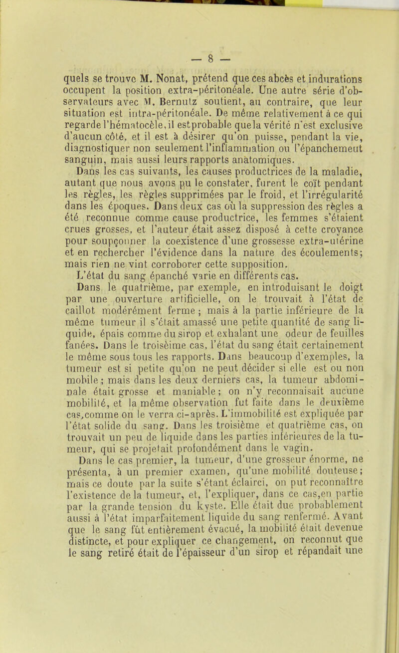 quels se trouve M. Nonat, prétend que ces abcès et indurations occupent la position extra-péritonéale. Une autre série d’ob- servateurs avec VI. Bernutz soutient, au contraire, que leur situation est intra-péritonéale. De même relativement à ce qui regarde l’hématocèle,il estprobabie quela vérité n'est exclusive d’aucun côté, et il est à désirer qu’on puisse, pendant la vie, diagnostiquer non seulement l'inflammation ou l’épanchemeut sanguin, mais aussi leurs rapports anatomiques. Dans les cas suivants, les causes productrices de la maladie, autant que nous avons pu le constater, furent le coït pendant les règles, les règles supprimées par le froid, et l’irrégularité dans les époques. Dans deux cas où la suppression des règles a été reconnue comme cause productrice, les femmes s’étaient crues grosses, et l’auteur était assez disposé à cette croyance pour soupçonner la coexistence d’une grossesse extra-uiérine et en rechercher l’évidence dans la nature des écoulements; mais rien ne vint corroborer cette supposition. L’état du sang épanché varie en différents cas. Dans le quatrième, par exemple, en introduisant le doigt par une ouverture artificielle, on le trouvait à l’état de caillot modérément ferme ; mais à la partie inférieure de la même tumeur il s’était amassé une petite quantité de sang li- quide, épais comme du sirop et exhalant une odeur de feuilles fanées. Dans le troisèime cas, l’état du sang était certainement le même sous tous les rapports. Dans beaucoup d’exemples, la tumeur est si petite qu’on ne peut décider si elle est ou non mobile; mais dans les deux derniers cas, la tumeur abdomi- nale était grosse et maniable; on n’y reconnaisait aucune mobilité, et la même observation fut faite dans le deuxième cas.comme on le verra ci-après. L'immobilité est expliquée par l’état solide du sang. Dans les troisième et quatrième cas, on trouvait un peu de liquide dans les parties inférieures de la tu- meur, qui se projetait profondément dans le vagin. Dans le cas premier, la tumeur, d’une grosseur énorme, ne présenta, à un premier examen, qu’une mobilité douteuse; mais ce doute par la suite s’étant éclairci, on put reconnaître l’existence delà tumeur, et, l’expliquer, dans ce cas,en partie par la grande tension du kyste. Elle était due probablement aussi à l’état imparfaitement liquide du sang renfermé. Avant que le sang fut entièrement évacué, la mobilité était devenue distincte, et pour expliquer ce changement, on reconnut que le sang retiré était de l’épaisseur d’un sirop et répandait une