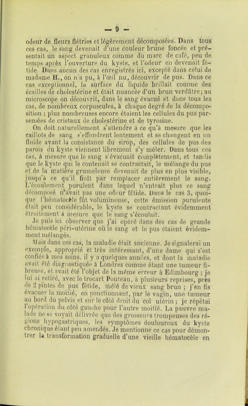odeur de fleurs flétries et légèrement décomposées. Dans tous ces cas, le sang devenait d’une couleur brune foncée et pré- sentait un aspect granuleux comme du marc de café, peu de temps après l’ouverture du kyste, et l'odeur eu devenait fé- tide Dans aucun des cas enregistrés ici, excepté dans celui de madame H., on n’a pu, à l’œil nu, découvrir de pus. Dans ce cas exceptionnel, la surface du liquide brillait, comme des écailles de cholestérine et était nuancée d’un brun verdâtre; au microscope on découvrit, dans le sang évacué et dans tous les cas, de nombreux corpuscules, à chaque degré de la décompo- sition ; plus nombreuses encore étaient les cellules du pus par- semées de cristaux de cholestérine et de tyrosine. On doit naturellement s’attendre à ce qu’à mesure que les caillots de sang s’effondrent lentement et se changent en un fluide ayant la consistance du-sirop, des cellules de pus des parois du kyste viennent librement s’y mêler. Dans tous ces cas, à mesure que le sang s’évacuait complètement, et tandis que le kyste qui le contenait se contractait, le mélange du pus et de la matière grumeleuse devenait de plus en plus visible, jusqu’à ce qu’il finît par remplacer entièrement le sang. L’écoulement purulent dans lequel n’entrait plus ce sang décomposé n’avait, pas une odeur fétide. Dans le cas 3, quoi- que l’hématocèle fût volumineuse, cette émission purulente était peu considérable, le kyste se contractant évidemment étroitement à mesure que le sang s’écoulait. Je puis ici observer que j’ai opéré dans des cas de grande hématocèle péri-utérine où le sang et le pus étaient évidem- ment mélangés. Mais dans ces cas, la maladie était ancienne. Je signalerai un exemple, approprié et très intéressant., d’une dame qui s’est confiée à mes soins, il y a quelques années, et dont la maladie avait été diagnostiquée «à Londres comme étant une tumeur fi- breuse, et. avait été l’objet de la même erreur à Edimbourg ; je lui ai retiré, avec le trocart Pouteau, à plusieurs reprises, près de 2 pintes de pus fétide, mêlé de vieux sang brun ; j’en fis évacuer la moitié, en ponctionnant, par le vagin, une tumeur au bord du pelvis et sur le côté droit du col utérin; je répétai I opération du côté gauche pour l’autre moitié. La pauvre ma- lade ne se voyait délivrée que des grosseurs trompeuses des ré- gions hypogastriques, les symptômes douloureux du kyste chronique étant peu amendés. Je mentionne ce cas pour démon- trer la transformation graduelle d’une vieille hématocèle en
