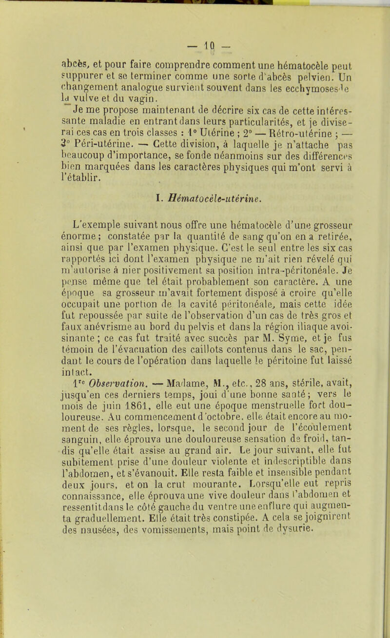 abcès, et pour faire comprendre comment une hématocèle peut suppurer et se terminer comme une sorte d'abcès pelvien. Un changement analogue survient souvent dans les ecchymoses^e l£ vulve et du vagin. Je me propose maintenant de décrire six cas de cette intéres- sante maladie en entrant dans leurs particularités, et je divise- rai ces cas en trois classes : 1° Utérine ; 2° — Rétro-utérine ; — 3° Péri-utérine. — Cette division, à laquelle je n’attache pas beaucoup d’importance, se fonde néanmoins sur des différences bien marquées dans les caractères physiques qui m’ont servi à l’établir. I. Hématocèle-utérine. L’exemple suivant nous offre une hématocèle d’une grosseur énorme; constatée par la quantité de sang qu’on en a retirée, ainsi que par l’examen physique. C’est le seul entre les six cas rapportés ici dont l’examen physique ne m’ait rien révélé qui m’autorise à nier positivement sa position intra-péritonéale. Je pense même que tel était probablement son caractère. A une époque sa grosseur m’avait fortement disposé à croire qu’elle occupait une portion de la cavité péritonéale, mais cette idée fut repoussée par suite de l’observation d’un cas de très gros et faux anévrisme au bord du pelvis et dans la région iliaque avoi- sinante ; ce cas fut traité avec succès par M. Syme, et je fus témoin de l’évacuation des caillots contenus dans le sac, pen- dant le cours de l’opération dans laquelle le péritoine fut laissé intact. lr° Observation. — Madame, M., etc., 28 ans, stérile, avait, jusqu’en ces derniers temps, joui d'une bonne santé; vers le mois de juin 1861, elle eut une époque menstruelle fort dou- loureuse. Au commencement d’octobre, elle était encore au mo- ment de ses règles, lorsque, le second jour de l’écoulement sanguin, elle éprouva une douloureuse sensation de froid, tan- dis qu’elle était assise au grand air. Le jour suivant, elle fut subitement prise d’une douleur violente et indescriptible dans l’abdomen, et s’évanouit. Elle resta faible et insensible pendant deux jours, et on la crut mourante. Lorsqu’elle eut repris connaissance, elle éprouva une vive douleur dans l’abdomen et ressentitdans le côté gauche du ventre uneenflure qui augmen- ta graduellement. Elle était très constipée. A cela se joignirent des nausées, des vomissements, mais point de dysurie.