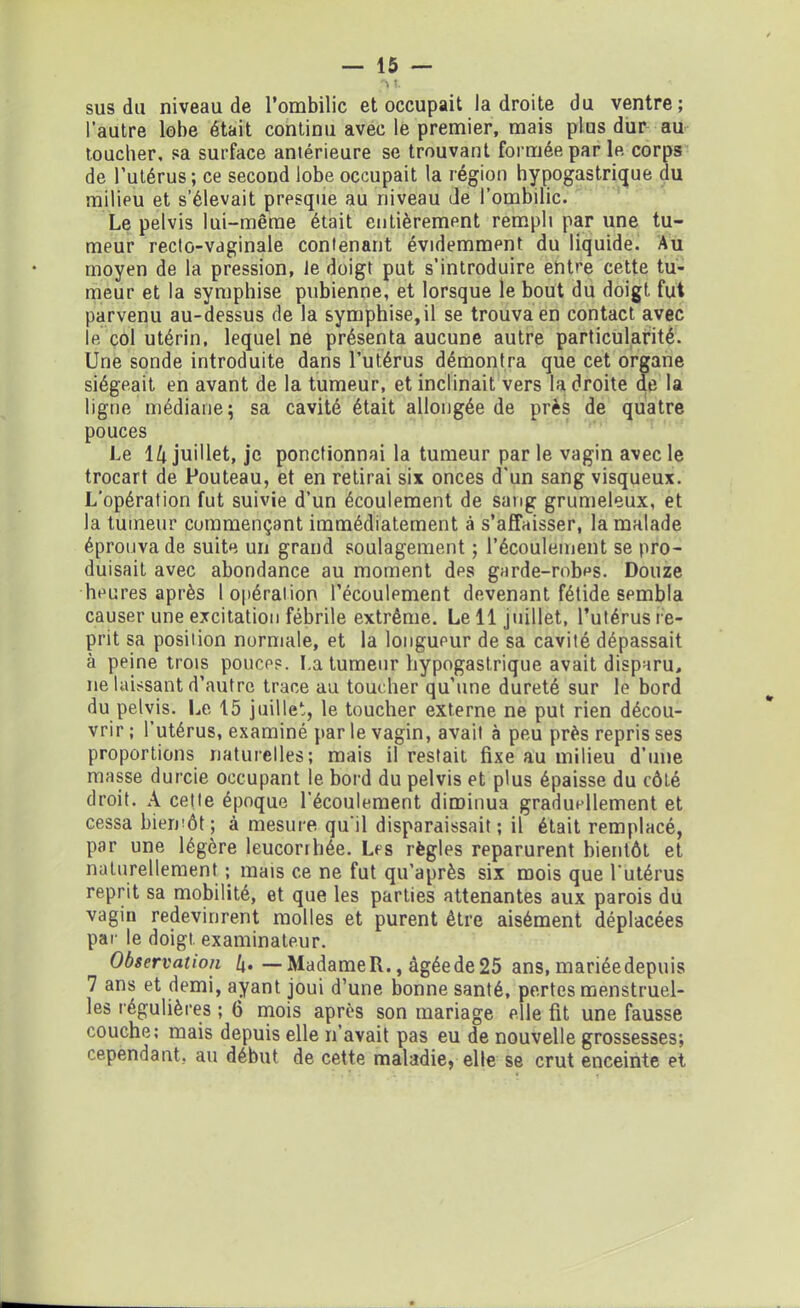 susdu niveau de l’ombilic et occupait la droite du ventre; l’autre lobe était continu avec le premier, mais plus dur au toucher, sa surface aniérieure se trouvant formée par le corps de l’utérus; ce second lobe occupait la région hypogastrique du milieu et s’élevait presque au niveau de l’ombilic. Le pelvis lui-même était entièrement rempli par une tu- meur recto-vaginale contenant évidemment du liquide. Au moyen de la pression, le doigt put s’introduire entre cette tu- meur et la symphise pubienne, et lorsque le bout du doigt, fut parvenu au-dessus de la symphise,il se trouva en contact avec le col utérin, lequel ne présenta aucune autre particularité. Une sonde introduite dans l’utérus démontra que cet organe siégeait en avant de la tumeur, et inclinait vers la droite de la ligne médiane; sa cavité était allongée de près de quatre pouces Le 14 juillet, je ponctionnai la tumeur par le vagin avec le trocart de Fouteau, et en retirai six onces d'un sang visqueux. L’opération fut suivie d’un écoulement de sang grumeleux, et la tumeur commençant immédiatement à s’affaisser, la malade éprouva de suite un grand soulagement ; l’écoulement se pro- duisait avec abondance au moment des garde-robes. Douze heures après l opération l’écoulement devenant fétide sembla causer une excitation fébrile extrême. Le 11 juillet, l’utérus re- prit sa position normale, et la longueur de sa cavité dépassait à peine trois pouces. La tumeur hypogastrique avait disparu, ne laissant d’autre trace au toucher qu’une dureté sur le bord du pelvis. Le 15 juillet, le toucher externe ne put rien décou- vrir ; l’utérus, examiné par le vagin, avait à peu près repris ses proportions naturelles; mais il restait fixe au milieu d’une masse durcie occupant le bord du pelvis et plus épaisse du côté droit. A cette époque l’écoulement diminua graduellement et cessa bientôt ; à mesure qu'il disparaissait ; il était remplacé, par une légère leucorrhée. Les règles reparurent bientôt et naturellement ; mais ce ne fut qu’après six mois que l'utérus reprit sa mobilité, et que les parties attenantes aux parois du vagin redevinrent molles et purent être aisément déplacées par le doigt, examinateur. Observation /j.—MadameR., àgéede25 ans, mariéedepuis 7 ans et demi, ayant joui d’une bonne santé, pertes menstruel- les régulières ; 6 mois après son mariage elle fit une fausse couche; mais depuis elle n’avait pas eu de nouvelle grossesses; cependant, au début de cette maladie, elle se crut enceinte et