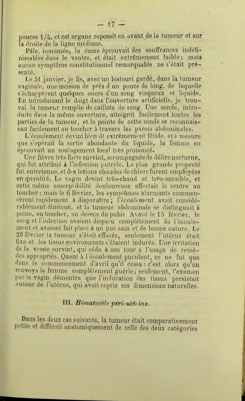 pouces 1/4, et cet organe reposait en avant delà tumeur et sur la droite de la ligne médiane. Pâle, inanimée, la dame éprouvait des souffrances indéfi- nissables dans le ventre, et était extrêmement faible; mais aucun symptôme constitutionnel remarquable ne s’était pré- senté. Le 31 janvier, je fis, avec un bistouri gardé, dans la tumeur vaginale, une incision de près d un pouce de long, de laquelle s’échappèrent quelques onces d’un sang visqueux et liquide. En introduisant le doigt dans l’ouverture artificielle, je trou- vai la tumeur remplie de caillots de sang. Une sonde, intro- duite dans la même ouverture, atteignit facilement toutes les parties de la tumeur, et la pointe de cette sonde se reconnais- sait facilement au toucher à travers les parois abdominales. L’écoulement devint bien ôt extrêmement fétide, et a mesure que s’opérait la sortie abondante du liquide, la femme en éprouvait un soulagement, local tiès prononcé. Une fièvre très forte survint, accompagnée de délirenocturne, qui fut attribué à l’infection putride. La plus grande propreté fut. entretenue, et des lotions chaudes de chlore furent employées en quantité. Le vagin devint très-chaud et très-sensible, et cette même susceptibilité douloureuse affectait le ventre au toucher; mais le 6 février, les symptômes alarmants commen- cèrent rapidement à disparaître ; l'écoulement avait considé- rablement diminué, et la tumeur abdominale se distinguait à peine, au toucher, au dessus du pubis Avant le 15 février, le sang et l’infection avaient disparu complètement de l’écoule- ment et avaient fait place à un pus sain et de bonne nature. Le 20 février la tumeur s’était effacée, seulement l’utérus était fixe et les tissus environnants s’étaient indurés. Une irritation delà vessie survint, qui céda à son tour à l’usage de remè- des appropriés. Quant à l’écoulement purulent, ce ne fut que dans le commencement d’avril qu’il cessa : c’est alors qu’on renvoya la femme complètement guérie; seulement, l’examen par le vagin démontra que l’induration des tissus persistait autour de l'utérus, qui avait repris ses dimensions naturelles. III. Hématocèle péri-uté) me. Dans les deux cas suivants, la tumeur était comparativement petite et différait anatomiquement de celle des deux catégories