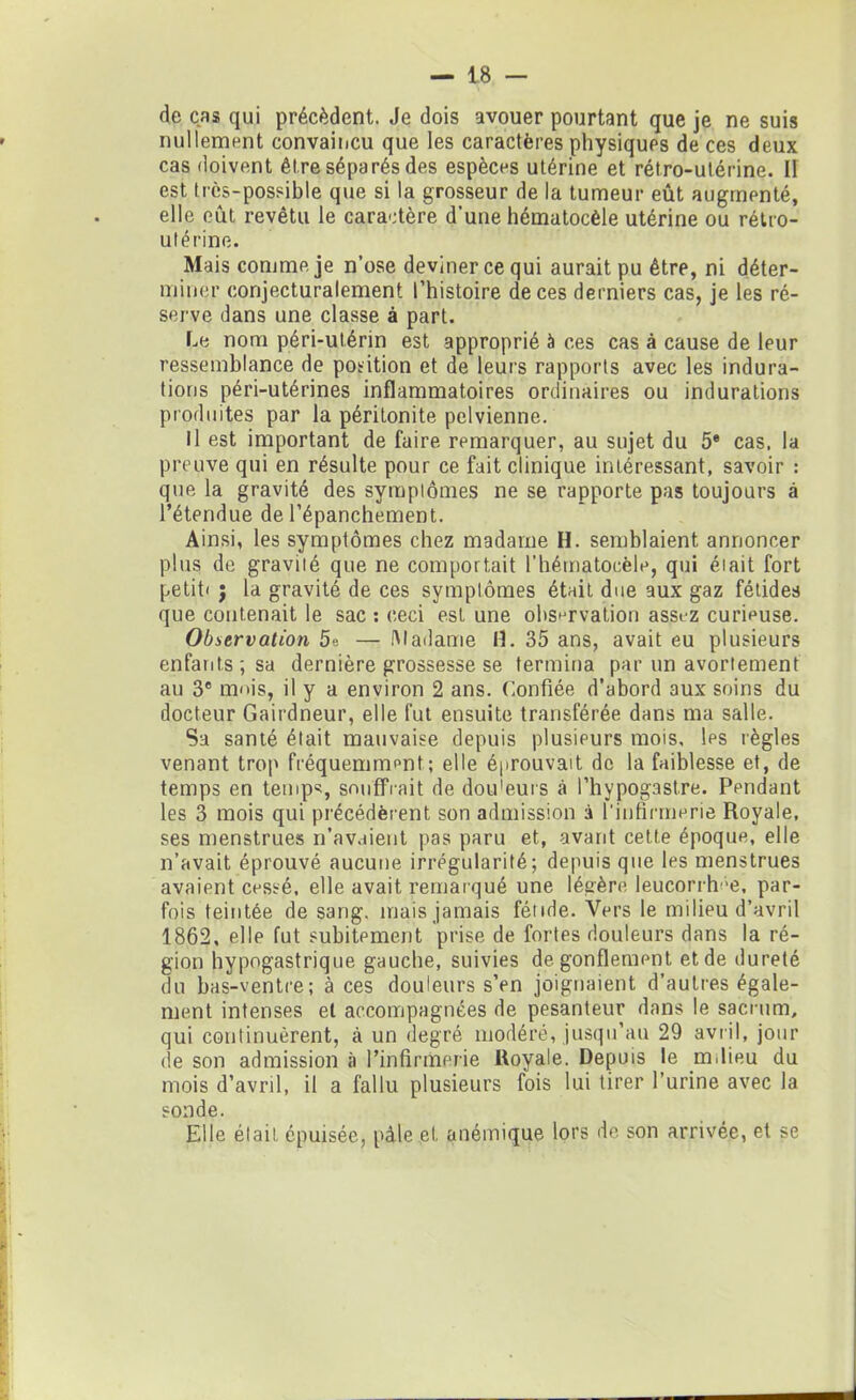 de cas qui précèdent. Je dois avouer pourtant que je ne suis nullement convaincu que les caractères physiques de ces deux cas doivent être séparés des espèces utérine et rétro-utérine. Il est très-possible que si la grosseur de la tumeur eût augmenté, elle eût revêtu le caractère d’une hématocèle utérine ou rétro- utérine. Mais comme je n’ose deviner ce qui aurait pu être, ni déter- miner conjecturalement l’histoire de ces derniers cas, je les ré- serve dans une classe à part. Le nom péri-utérin est approprié à ces cas à cause de leur ressemblance de position et de leurs rapports avec les indura- tions péri-utérines inflammatoires ordinaires ou indurations produites par la péritonite pelvienne. Il est important de faire remarquer, au sujet du 5e cas. la preuve qui en résulte pour ce fait clinique intéressant, savoir : que la gravité des symptômes ne se rapporte pas toujours à l’étendue de l’épanchement. Ainsi, les symptômes chez madame H. semblaient annoncer plus de gravité que ne comportait l’hématocèle, qui était fort petit* ; la gravité de ces symptômes était due aux gaz fétides que contenait le sac : ceci est une observation assez curieuse. Observation 5°. — Madame 11. 35 ans, avait eu plusieurs enfants; sa dernière grossesse se termina par un avortement au 3e mois, il y a environ 2 ans. Confiée d’abord aux soins du docteur Gairdneur, elle fut ensuite transférée dans ma salle. Sa santé était mauvaise depuis plusieurs mois, les règles venant trop fréquemment; elle éprouvait de la faiblesse et, de temps en temps, souffrait de dou'eurs à l’hypogastre. Pendant les 3 mois qui précédèrent son admission à l'infirmerie Royale, ses menstrues n’avaient pas paru et, avant cette époque, elle n’avait éprouvé aucune irrégularité; depuis que les menstrues avaient cessé, elle avait remarqué une légère leucorrh;e, par- fois teintée de sang, mais jamais fétide. Vers le milieu d’avril 1862, elle fut subitement prise de fortes douleurs dans la ré- gion hypogastrique gauche, suivies dégonflement et de dureté du bas-ventre; à ces douleurs s’en joignaient d’autres égale- ment intenses et accompagnées de pesanteur dans le sacrum, qui continuèrent, à un degré modéré, jusqu’au 29 avril, jour de son admission à l’infirmerie Royale. Depuis le milieu du mois d’avril, il a fallu plusieurs fois lui tirer l’urine avec la sonde. Elle était épuisée, pâle et anémique lors de son arrivée, et se