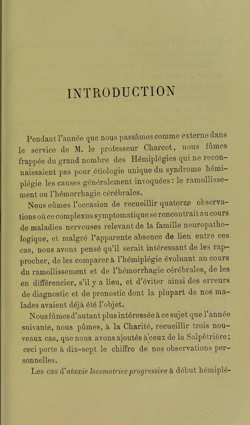 INTRODUCTION Pendant l'année qne nous passâmes comme externe dans le service de M. le professeur Charcot, nous fûmes frappée du grand nombre des Hémiplégies qui ne recon- naissaient pas pour ;étiologie unique du syndrome hémi- plégie les causes généralement invoquées: le ramollisse- ment ou l'hémorrhagie cérébrales. Nous eûmes Toccasion de recueillir quatorze observa- tions où ce complexus symptomatique se rencontrait au cours de maladies nerveuses relevant de la famille neuropatbo- logique, et malgré ^apparente absence de lien entre ces cas, nous avons pensé qu'il serait intéressant de les rap- procher, de les comparer à l'hémiplégie évoluant au cours du ramollissement et de l'hémorrhagie cérébrales, de les en différencier, s'il y a lieu, et d'éviter ainsi des erreurs de diagnostic et de pronostic dont la plupart de nos ma- lades avaient déjà été l'objet. Nous fûmes d'autant plus intéressée à ce suj et que l'année suivante, nous pûmes, à la Charité, recueillir trois nou- veaux cas, que nous avons ajoutés a ceux de la Salpêtrière ; ceci porte à dix-sept le chiffre de nos observations per- sonnelles. Les cas à'ataxie locomotrice progressive à début hémiplé-