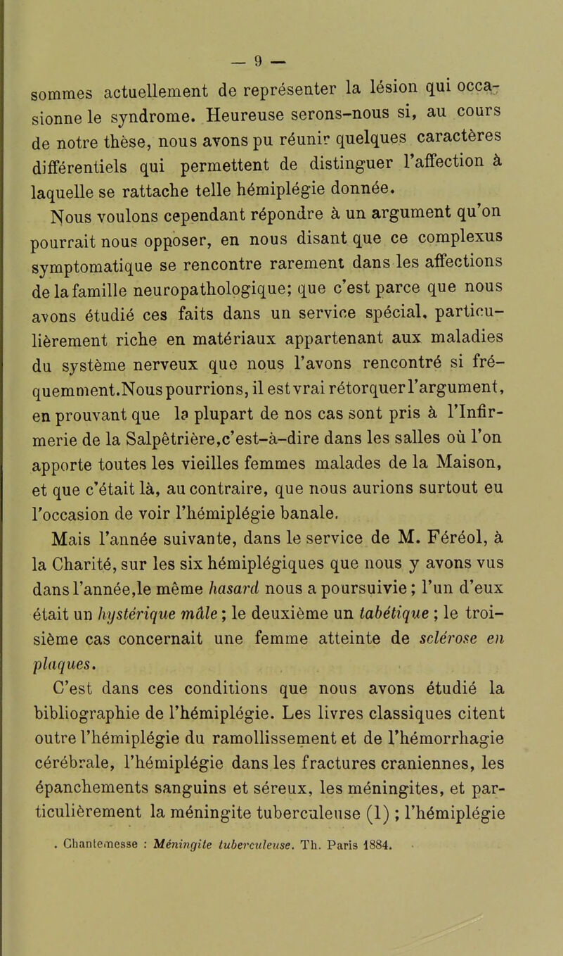 sommes actuellement de représenter la lésion qui occa- sionne le syndrome. Heureuse serons-nous si, au cours de notre thèse, nous avons pu réunir quelques caractères différentiels qui permettent de distinguer Taffection à laquelle se rattache telle hémiplégie donnée. Nous voulons cependant répondre à un argument qu'on pourrait nous opposer, en nous disant que ce complexus symptomatique se rencontre rarement dans les affections de la famille neuropathologique; que c'est parce que nous avons étudié ces faits dans un service spécial, particu- lièrement riche en matériaux appartenant aux maladies du système nerveux que nous l'avons rencontré si fré- quemment.Nous pourrions, il est vrai rétorquer l'argument, en prouvant que la plupart de nos cas sont pris à l'Infir- merie de la Salpêtrière,c'est-à-dire dans les salles où l'on apporte toutes les vieilles femmes malades de la Maison, et que c'était là, au contraire, que nous aurions surtout eu l'occasion de voir l'hémiplégie banale. Mais l'année suivante, dans le service de M. Féréol, à la Charité, sur les six hémiplégiques que nous y avons vus dansl'annéejle même hasard nous a poursuivie; l'un d'eux était un hystérique mâle ; le deuxième un iabétique ; le troi- sième cas concernait une femme atteinte de sclérose en plaques. C'est dans ces conditions que nous avons étudié la bibliographie de l'hémiplégie. Les livres classiques citent outre l'hémiplégie du ramollissement et de l'hémorrhagie cérébrale, l'hémiplégie dans les fractures crâniennes, les épanchements sanguins et séreux, les méningites, et par- ticulièrement la méningite tuberculeuse (1) ; l'hémiplégie . ClianteiTiesse : Méningite tuberculeuse. Th. Paris 1884.