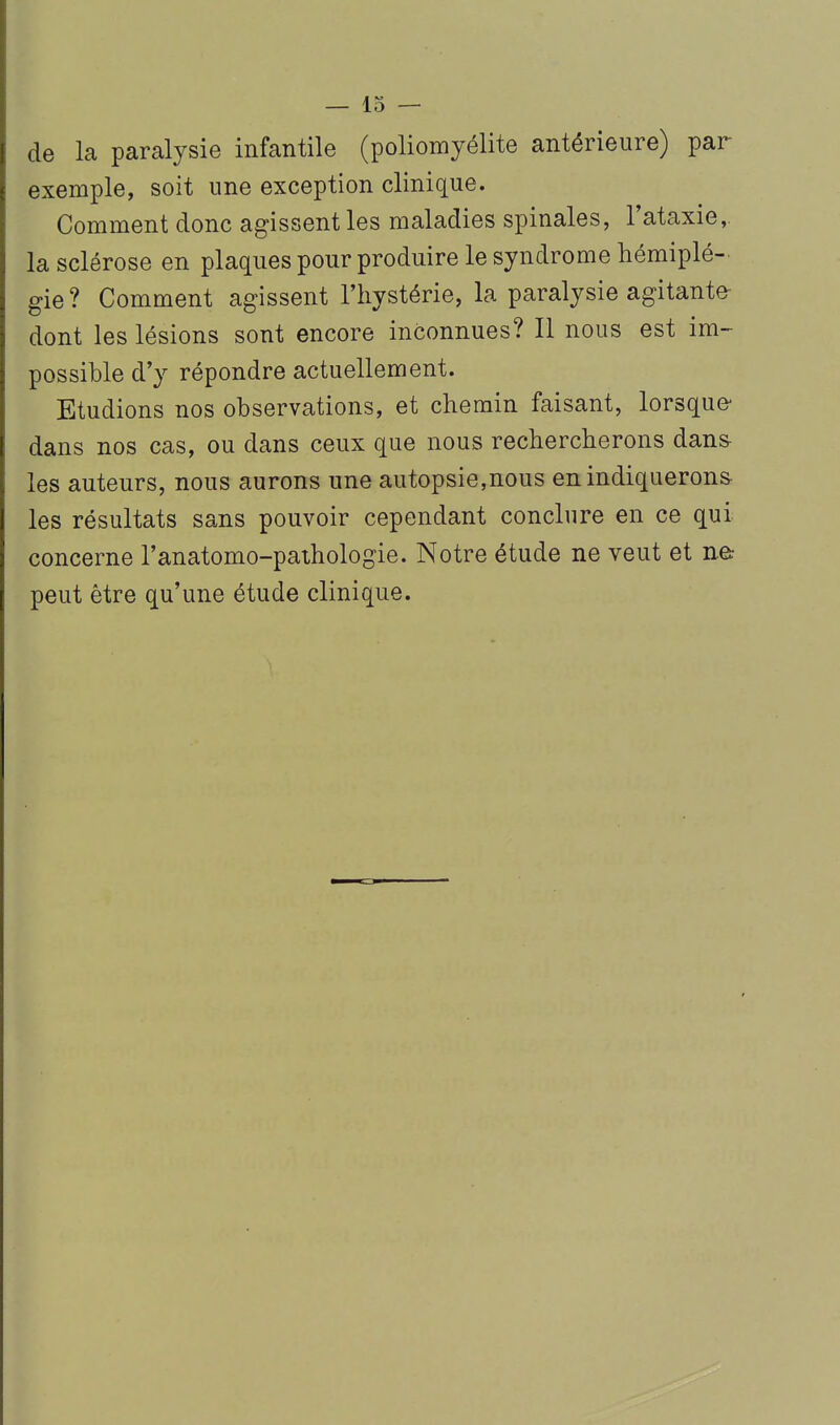 — Io- de la paralysie infantile (poliomyélite antérieure) par exemple, soit une exception clinique. Comment donc agissent les maladies spinales, l'ataxie,. la sclérose en plaques pour produire le syndrome hémiplé- gie? Comment agissent l'hystérie, la paralysie agitante- dont les lésions sont encore inconnues? Il nous est im- possible d'y répondre actuellement. Etudions nos observations, et chemin faisant, lorsque- dans nos cas, ou dans ceux que nous rechercherons dans- les auteurs, nous aurons une autopsie,nous en indiquerons- les résultats sans pouvoir cependant conclure en ce qui concerne l'anatomo-pathologie. Notre étude ne veut et ne: peut être qu'une étude clinique.