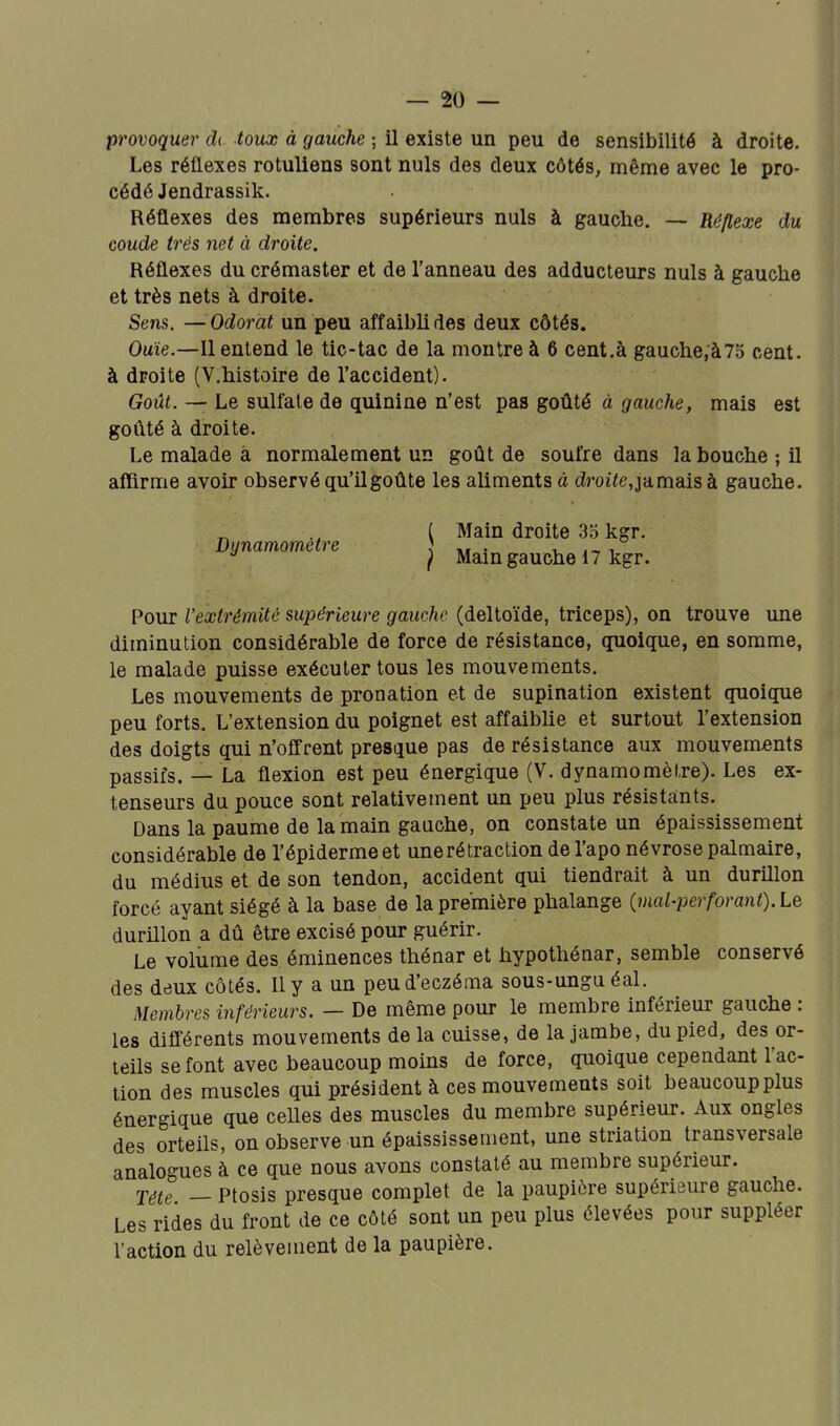 provoquer dt toux à gauche ; il existe un peu de sensibilité à droite. Les réflexes rotuliens sont nuls des deux côtés, même avec le pro- cédé Jendrassik. Réflexes des membres supérieurs nuls à gauche. — Réflexe du coude très net à droite. Réflexes du crémaster et de l'anneau des adducteurs nuls à gauche et très nets à droite. Sens. —Odorat un peu affaibli des deux côtés. Ouie.—Il entend le tic-tac de la montre à 6 cent.à gauche,à75 cent, à droite (V.histoire de l'accident). Goût. — Le sulfate de quinine n'est pas goûté à gauche, mais est goûté à droite. Le malade a normalement un goût de soufre dans la bouche ; il affirme avoir observé qu'il goûte les aliments à droi<e,jamais à gauche. ( Main droite 35 kgr. Dynamomètre ^ • , ^ i * ) Mam gauche 17 kgr. Pour rextrémité supérieure gauche (deltoïde, triceps), on trouve une diminution considérable de force de résistance, quoique, en somme, le malade puisse exécuter tous les mouvements. Les mouvements de pronation et de supination existent quoique peu forts. L'extension du poignet est affaibUe et surtout l'extension des doigts qui n'offrent presque pas de résistance aux mouvements passifs. — La flexion est peu énergique (V. dynamomètre). Les ex- tenseurs du pouce sont relativement un peu plus résistants. Dans la paume de la main gauche, on constate un épaississement considérable de l'épidermeet unerétraction de l'aponévrose palmaire, du médius et de son tendon, accident qui tiendrait à un durillon forcé ayant siégé à la base de la première phalange imal-perforant).Le durillon a dû être excisé pour guérir. Le volume des éminences thénar et hypothénar, semble conservé des deux côtés. Ily a un peu d'eczéma sous-ungu éal. Membres inférieurs. — De même pour le membre inférieur gauche : les différents mouvements de la cuisse, de la jambe, du pied, des or- teils se font avec beaucoup moins de force, quoique cependant l'ac- tion des muscles qui président à ces mouvements soit beaucoup plus énergique que celles des muscles du membre supérieur. Aux ongles des orteils, on observe un épaississement, une striation transversale analogues à ce que nous avons constaté au membre supérieur. j^te _ ptosis presque complet de la paupière supérieure gauche. Les rides du front de ce côté sont un peu plus élevées pour suppléer l'action du relèvement de la paupière.