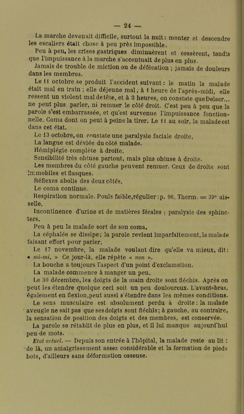 La marche devenait difficile, surtout la nuit: monter et descendre les escaliers était chose à peu près impossible. Peu à peu. les crises gastriques diminuèrent et cessèrent, tandis que l'impuissance à la marche s'accentuait déplus en plus. Jamais de trouble de miction ou de défécation ; jamais de douleurs dans les membres. Le H octobre se produit l'accident suivant : le matin la malade était mal en train ; elle déjeune mal ; à 1 heure de l'après-midi, elle ressent un violent maldetête, et à 3 heures, on constate queDelacr... ne peut plus parler, ni remuer le côté droit. C'est peu à peu que l'a parole s'est embarrassée, et qu'est survenue l'impuissance fonction- nelle. Coma dont on peut à peine la tirer. Le li au soir, la malade est dans cet état. Le 13 octobre, on cnustate une paralysie faciale droite. La langue est déviée du côté malade. Hémiplégie complète à droite. Sensibilité très obtuse partout, mais plus obtuse à droite. Les membres du côté gauche peuvent remuer. Ceux de droite sont immobiles et flasques. Réflexes abolis des deux côtés. Le coma continue. Respiration normale. Pouls faible,régulier :p. 96. Therm. = 39o ais- selle. Incontinence d'urine et de matières fécales ; paralysie des sphinc- ters. Peu à peu la malade sort de son coma. La céphalée se dissipe; la parole revient imparfaitement, la malade faisant effort pour parler. Le 17 novembre, la malade voulant dire qu'elle va m.ieux, dit : « mi-mi. » Ce jour-là, elle répète « 7i07i ». La bouche a toujours l'aspect d'un point d'exclamation. La malade commence à manger un peu. Le 30 décembre, les doigts de la main droite sont fléchis. Après on peut les étendre quoique ceci soit un peu douloureux. L'avant-bras, également en flexion,peut aussi s'étendre dans les mêmes conditions. Le sens musculaire est absolument perdu à droite : la malade aveugle ne sait pas que ses doigts sont fléchis; à gauche, au contraire, la sensation de position des doigts et des membres, est conservée. La parole se rétablit de plus en plus, et il lui manque aujourd'hui peu de mots. Etat actuel. — Depuis son entrée à l'hôpital, la malade reste au lit : de là, un aniaigrissement assez considérable et la formation de pieds bots, d'ailleurs sans déformation osseuse.