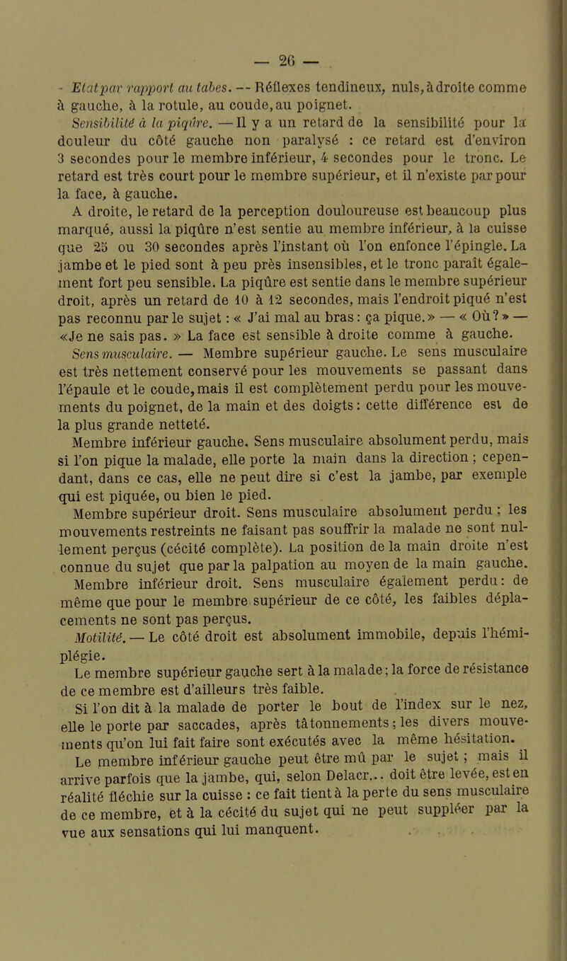 - Etatimr rapport au tabès. — Réflexes tendineux, nuls,àdroite comme à gauche, à la rotule, au coude, au poignet. Sensibilité à la piqûre. — Il y a un retard de la sensibilité pour la douleur du côté gauche non paralysé ; ce retard est d'environ 3 secondes pour le membre inférieur, 4 secondes pour le tronc. Le retard est très court pour le membre supérieur, et il n'existe par pour la face, à gauche. A droite, le retard de la perception douloureuse est beaucoup plus marqué, aussi la piqûre n'est sentie au membre inférieur, à la cuisse que 25 ou 30 secondes après l'instant où l'on enfonce l'épingle. La jambe et le pied sont à peu près insensibles, et le tronc paraît égale- ment fort peu sensible. La piqûre est sentie dans le membre supérieur droit, après un retard de 10 à 12 secondes, mais l'endroit piqué n'est pas reconnu par le sujet : « J'ai mal au bras : ça pique.» — « Où? » — «Je ne sais pas. » La face est sensible à droite comme à gauche. Sens musculaire. — Membre supérieur gauche. Le sens musculaire est très nettement conservé pour les mouvements se passant dans l'épaule et le coude, mais il est complètement perdu pour les mouve- ments du poignet, de la main et des doigts : cette différence esi de la plus grande netteté. Membre inférieur gauche. Sens musculaire absolument perdu, mais si l'on pique la malade, elle porte la main dans la direction ; cepen- dant, dans ce cas, elle ne peut dire si c'est la jambe, par exemple qui est piquée, ou bien le pied. Membre supérieur droit. Sens musculaire absolument perdu ; les mouvements restreints ne faisant pas souffrir la malade ne sont nul- lement perçus (cécité complète). La position de la main droite n'est connue du sujet que par la palpation au moyen de la main gauche. Membre inférieur droit. Sens musculaire également perdu: de même que pour le membre supérieur de ce côté, les faibles dépla- cements ne sont pas perçus. Motilité. — Le côté droit est absolument immobile, depuis l'hémi- plégie. Le membre supérieur gauche sert à la malade ; la force de résistance de ce membre est d'ailleurs très faible. Si l'on dit à la malade de porter le bout de l'index sur le nez, eUe le porte par saccades, après tâtonnements ; les divers mouve- ments qu'on lui fait faire sont exécutés avec la même hésitation. Le membre inférieur gauche peut être mû par le sujet ; mais il arrive parfois que la jambe, qui, selon Delacr... doit être levée, est en réalité fléchie sur la cuisse : ce fait tient à la perte du sens musculaire de ce membre, et à la cécité du sujet qui ne peut suppléer par la vue aux sensations qui lui manquent.