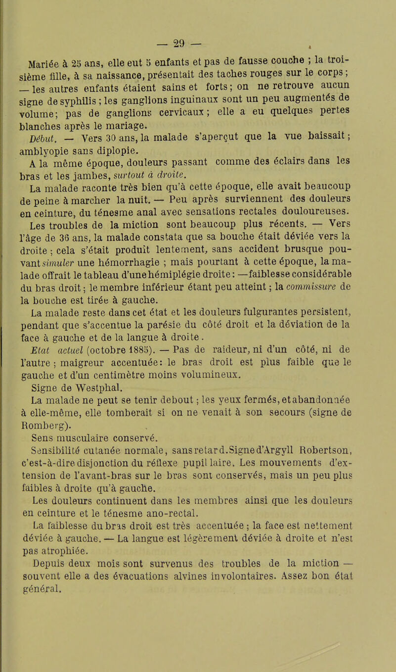 Mariée à 25 ans, elle eut 5 enfants et pas de fausse couche ; la troi- sième mie, à sa naissance, présentait des taches rouges sur le corps ; — les autres enfants étaient sains et forts ; on ne retrouve aucun signe de syphUis ; les ganglions inguinaux sont un peu augmentés de volume; pas de ganglions cervicaux; elle a eu quelques pertes blanches après le mariage. Début. — Vers 30 ans, la malade s'aperçut que la vue baissait ; amblyopie sans diplopie. A la même époque, douleurs passant comme des éclairs dans les bras et les jambes, surtout à droite. La malade raconte très bien qu'à cette époque, elle avait beaucoup de peine à marcher la nuit. — Peu après surviennent des douleurs en ceinture, du ténesme anal avec sensations rectales douloureuses. Les troubles de la miction sont beaucoup plus récents. — Vers l'âge de 36 ans, la malade constata que sa bouche était déviée vers la droite ; cela s'était produit lentement, sans accident brusque pou- vant siwuier une hémorrhagie ; mais pourtant à cette époque, la ma- lade offrait le tableau d'une hémiplégie droite: —faiblesse considérable du bras droit ; le membre inférieur étant peu atteint ; la commissure de la bouche est tirée à gauche. La malade reste dans cet état et les douleurs fulgurantes persistent, pendant que s'accentue la parésie du côté droit et la déviation de la face à gauche et de la langue à droite . Etat actuel (octobre 1885). — Pas de raideur, ni d'un côté, ni de l'autre ; maigreur accentuée: le bras droit est plus faible que le gauche et d'un centimètre moins volumineux. Signe de Westphal. La malade ne peut se tenir debout ; les yeux fermés, et abandonnée à elle-même, elle tomberait si on ne venait à son secours (signe de Romberg). Sens musculaire conservé. Sensibilité cutanée normale, sans retard. Signe d'Argyll Robertson, c'est-à-dire disjonction du réflexe pupillaire. Les mouvements d'ex- tension de l'avant-bras sur le bras sont conservés, mais un peu plus faibles à droite qu'à gauche. Les douleurs continuent dans les membres ainsi que les douleurs en ceinture et le ténesme ano-rectal. La faiblesse du bras droit est très accentuée ; la face est nettement déviée à gauche. — La langue est légèrement déviée à droite et n'est pas atrophiée. Depuis deux mois sont survenus des troubles de la miction — souvent elle a des évacuations alvines involontaires. Assez bon étal général.