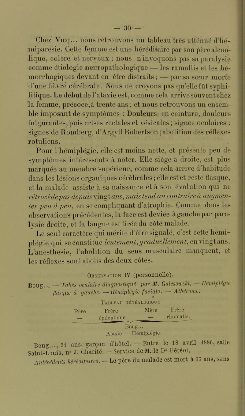 Choz Vicq... nous retrouvons un tableau très atténué d'iié- miparésie. Cette, femme est une hérédikure par son père alcoo- lique, colère et nerveux ; nous n'invoquons pas sa paralysie comme étiologie neuropatliologique — les ramollis et les lié- morrliagiques devant en être distraits ; — par sa sœur morte d'une lièvre cérébrale. Nous ne croyons pas qu'elle lut syphi- litique. Le début de Tataxie est, comme cela arrive souvent chez la femme, précoce,à trente ans; et nous retrouvons un ensem- ble imposant de symptômes : Douleurs en ceinture, douleurs fulgurantes, puis crises rectales et vésicales ; signes oculaires : signes de Bomberg, d'Argyll Robertson; abolition des réflexes rotuliens. Pour l'hémiplégie, elle est moins nette, et présente peu de symptômes intéressants à noter. Elle siège à droite, est plus marquée au membre supérieur, comme cela arrive d'habitude dans les lésions organiques cérébrales ; elle est et reste flasque, et la malade assiste à sa naissance et à son évolution qui ne rétrocède jjas depuk vingt «n^, mais tendait contraire à augmen- ter peu à peu, en se compliquant d'atrophie. Comme dans les observations précédentes, la face est déviée à gauche par para- lysie droite, et la langue est tirée du côté malade. Le seul caractère qui mérite d'être signalé, c'est cette hémi- plégie qui se constitue lentement, graduellement, envingi ans. L'anesthésie, l'abolition du sens musculaire manquent, et les réflexes sont abohs des deux côtés. Observation IV (personnelle). Boug... — Tabès oculaire diagnostiqué par M. Galesowski. — Hémiplégie flasque à gauche. — Hémiplégie faciale. — Athérome. Tableau généalogique Père Frère Mère Frère — épilcp tique ^— rhumatls._ Boug... Ataxie — Hémiplégie Boug..., 51 ans, garçon d'hôtel. - Entré le 18 avril 1886, salle Saint-Louis, n° 9. Cliarité. — Service de M. le Féréol. Anlècédents héréditaires.—Le père du malade est mort à 65 ans, sans