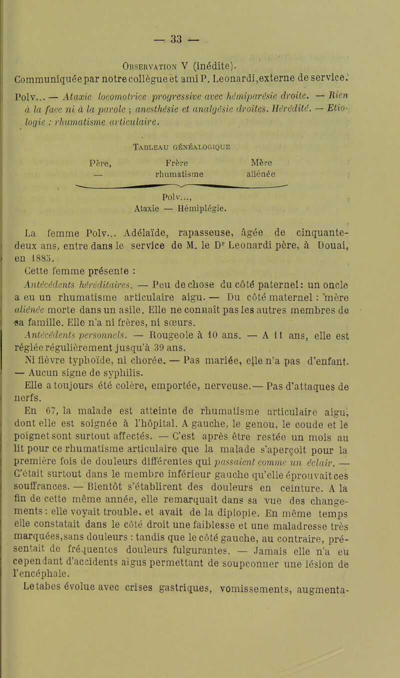 Observation V (inédite). Communiquée par notre collègue èt amiP. Le onardi, externe de service.' Polv... — Ataxie locomotrice progressive avec hémiparêsie droite. — Rien à la face ni à la parole ; anesthésie et analgésie droites. Hérédité. — Etio- logie : rhumatisme articulaire. Tableau généalogique Père, Frère Mère — rhumatisme aliénée Polv..., Ataxie — Hémiplégie. La femme Polv... Adélaïde, rapasseuse, âgée de cinquante- deux ans, entre dans le service de M. le D' Leonardi père, à Douai, en 1883. Cette femme présente : Antécédents héréditaires. — Peu de chose du côté paternel: un oncle a eu un rhumatisme articulaire aigu. — Du côté maternel : mère aliénée morte dans un asile. Elle ne connaît pas les autres membres de •sa famille. Elle n'a ni frères, ni sœurs. Antécédents personnels. — Rougeole à 10 ans. — A 11 ans, elle est réglée régulièrement jusqu'à 39 ans. Ni fièvre typhoïde, ni chorée. — Pas mariée, e^le n'a pas d'enfant. — Aucun signe de syphilis. Elle a toujours été colère, emportée, nerveuse.— Pas d'attaques de nerfs. En 67, la malade est atteinte de rhumatisme articulaire aigu', dont elle est soignée à l'hôpital. A gauche, le genou, le coude et le poignet sont surtout affectés. — C'est après être restée un mois au ht pour ce rhumatisme articulaire que la malade s'aperçoit pour la première fois de douleurs différentes qui passaient comme un éclair. — C'était surtout dans le membre inférieur gaucho qu'elle éprouvait ces souffrances. — Bientôt s'établirent des douleurs en ceinture. A la fm de cette même année, elle remarquait dans sa vue des change- ments : elle voyait trouble, et avait de la diplopie. En même temps elle constatait dans le côté droit une faiblesse et une maladresse très marquées,sans douleurs : tandis que le côté gauche, au contraire, pré- sentait de fréquentes douleurs fulgurantes. — Jamais elle n'a eu cependant d'accidents aigus permettant de soupçonner une lésion de l'encéphale. Le tabès évolue avec crises gastriques, vomissements, augmenta-