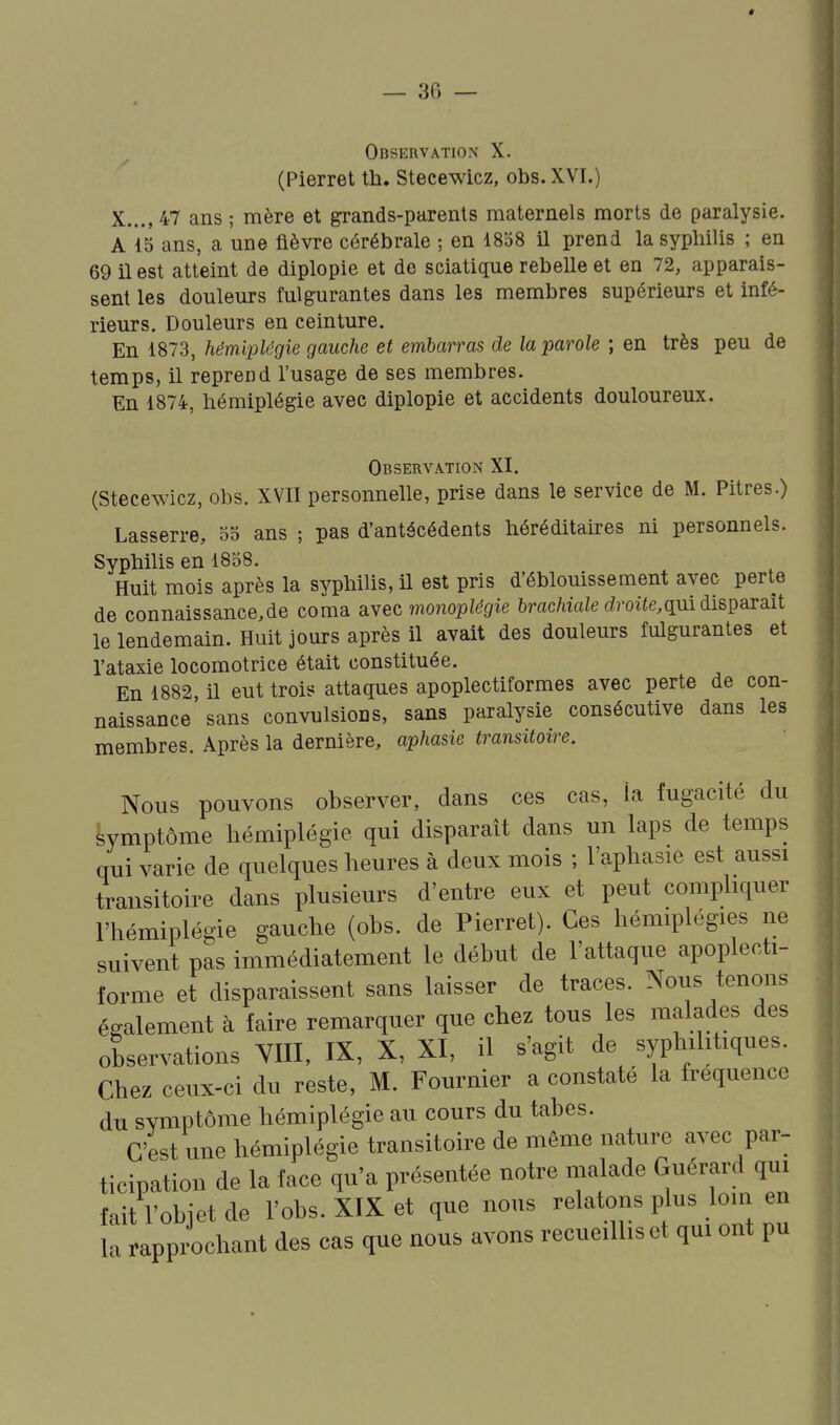 « — 36 — Observation X. (Pierret th. Stecewicz, obs. XVI.) X..., 47 ans ; mère et grands-parents maternels morts de paralysie. A 15 ans, a une fièvre cérébrale ; en 1858 U prend la syphilis ; en 69 il est atteint de diplopie et de sciatique rebelle et en 72, apparais- sent les douleurs fulgurantes dans les membres supérieurs et infé- rieurs. Douleurs en ceinture. En 1873, hémiplégie gauche et embarras de la parole ; en très peu de temps, il reprend l'usage de ses membres. En 1874, hémiplégie avec diplopie et accidents douloureux. Observation XI. (Stecewicz, obs. XVII personnelle, prise dans le service de M. Pitres.) Lasserre, 55 ans ; pas d'antécédents héréditaires ni personnels. Syphilis en 1858. Huit mois après la syphilis, il est pris d'éblouissement avec perte de connaissance,de coma gi\ec monoplégie 5racMa/e droite,qui disparaît le lendemain. Huit jours après il avait des douleurs fulgurantes et l'ataxie locomotrice était constituée. En 1882 il eut trois attaques apoplectiformes avec perte de con- naissance sans convulsions, sans paralysie consécutive dans les membres. Après la dernière, aphasie transitoire. Nous pouvons observer, dans ces cas, la fugacité du Symptôme hémiplégie qui disparaît dans un laps de temps qui varie de quelques heures à deux mois ; l'aphasie est aussi transitoire dans plusieurs d'entre eux et peut compliquer l'hémiplégie gauche (obs. de Pierret). Ces hémiplégies ne suivent pas immédiatement le début de l'attaque apoplecti- forme et disparaissent sans laisser de traces. Nous tenons également à faire remarquer que chez tous les malades des observations YIII, IX, X, XI, il s'agit de syphilitiques. Chez ceux-ci du reste, M. Fournier a constaté la fréquence du symptôme hémiplégie au cours du tabès. C'est une hémiplégie transitoire de même nature avec par- ticipation de la face qu'a présentée notre malade Guérard qui fait l'objet de l'obs. XIX et que nous relatons plus loin en la rapp^chant des cas que nous avons recueillis et qui ont pu