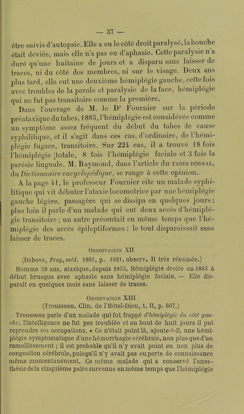 être suivis d'autopsie. Elle a eu le côté droit paralysé, labouche était déviée, mais elle n'a pas eu d'aphasie. Cette paralysie n'a duré qu'une huitaine de jours et a disparu sans laisser de traces, ni du côté des membres, ni sur le visage. Deux ans plus tard, elle eut une deuxième hémiplégie gauche, cette fois avec troubles de la parole et paralysie de la face, hémiplégie qui ne fut pas transitoire comme la première. Dans l'ouvrage de M. le D Fournier sur la période préataxique du tabès, 1885, l'hémiplégie est considérée comme un symptôme assez fréquent du début du tabès de cause syphilitique, et il s'agit dans ces cas, d'ordinaire, de l'hémi- plégie fugace, transitoire. Sur 224 cas, il a trouvé 18 fois l'hémiplégie [totale, 8 fois l'hémiplégie faciale et 3 fois la parésie linguale. M. Raymond, dans l'article du tabès dorsal, àwBictionnaire e7icyclopédique, se range à cette opinion. A la page 41, le professeur Fournier cite un malade syphi- litique qui vit débuter l'ataxie locomotrice par une hémiplégie gauche légère, passagère qui se dissipa en quelques jours ; plus loin il parle d'un malade qui eut deux accès d'hémiplé- gie transitoire ; un autre présentait en même temps que l'hé- miplégie des accès épileptiformes : le tout disparaissait sans laisser de traces. Observation XII (Debove, Prog,mêd. 1881, p. 1021, observ. II très résumée.) Homme 38 ans, ataxique, depuis 1855. Hémiplégie droite en 1863 à début brusque avec aphasie sans hémiplégie faciale. — EUe dis- parait en quelques mois sans laisser de traces. Observation XIII (Trousseau. Clin, de l'Hôtel-Dieu, t. II, p. 607.) Trousseau parle d'un malade qui fut frappé d'hémiplégie du coté gau- che; l'intelligence ne fut pas troublée et au bout de huit jours H put reprendre ses occupations. « Ce n'était point là, ajoute-t-il, une hémi- plégie symptomatique d'une hémorrhagie cérébrale, non plus que d'un ramollissement ; il est probable qu'il n'y avait point eu non plus de congestion cérébrale, puisqu'il n'y avait pas eu perte de connaissance même momentanément. Ce même malade qui a conservé l'anes- thésiedela cinquième paire survenue en même temps que l'hémiplégie