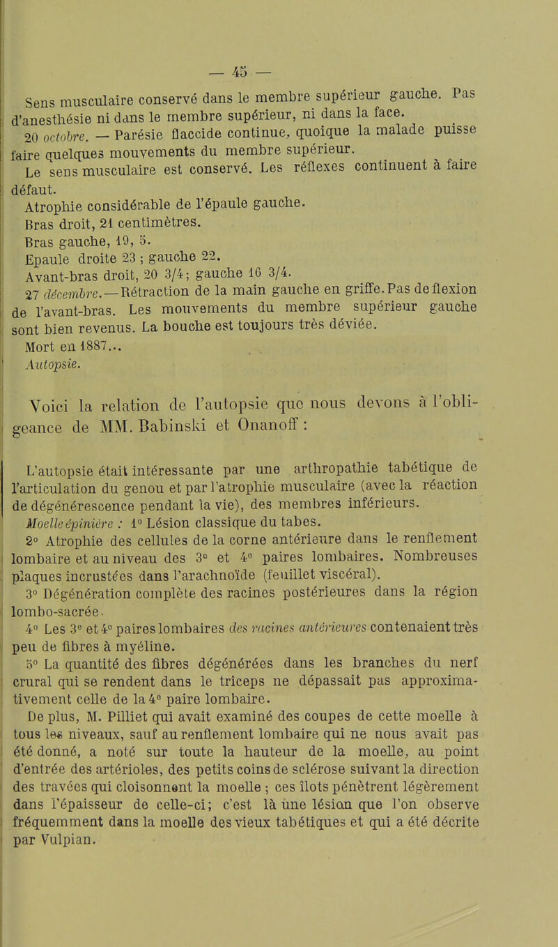 Sens musculaire conservé dans le membre supérieur gauche. Pas d'anesthésie ni dans le membre supérieur, ni dans la face. 20 octobre. — Parésie flaccide continue, quoique la malade puisse faire quelques mouvements du membre supérieur. Le sens musculaire est conservé. Les réflexes continuent à faire défaut. Atrophie considérable de l'épaule gauche. Bras droit, 21 centimètres. Bras gauche, 19, 5. Epaule droite 23 ; gauche 22. Avant-bras droit, 20 3/4; gauche 16 3/4. 27 temftre.—Rétraction de la main gauche en griffe. Pas de flexion de l'avant-bras. Les mouvements du membre supérieur gauche sont bien revenus. La bouche est toujours très déviée. Mort en 1887... Autopsie. Voici la relation de l'autopsie que nous devons à l'obli- geance de MM. Babinski et Onanoff : L'autopsie était intéressante par une arthropathie tabétique de l'articulation du genou et par Tatrophie musculaire (avec la réaction de dégénérescence pendant la vie), des membres inférieurs. Moelleépinière : i° Lésion classique du tabès. 2° Atrophie des cellules de la corne antérieure dans le renflement lombaire et au niveau des 3° et 4° paires lombaires. Nombreuses plaques incrustées dans l'arachnoïde (feuillet viscéral). 3° Dégénération complète des racines postérieures dans la région lombo-sacrée. 4° Les 3« et 4° paires lombaires des racines antérieures contenaient très peu de fibres à myéline. 0° La quantité des fibres dégénérées dans les branches du nerf crural qui se rendent dans le triceps ne dépassait pas approxima- tivement celle de la4« paire lombaire. De plus, M. Pilliet qui avait examiné des coupes de cette moelle à tous le« niveaux, sauf au renflement lombaire qui ne nous avait pas été donné, a noté sur toute la hauteur de la moelle, au point d'entrée des artérioles, des petits coins de sclérose suivant la direction des travées qui cloisonnent la moelle ; ces îlots pénètrent légèrement dans l'épaisseur de celle-ci; c'est là une lésian que l'on observe fréquemment dans la moelle des vieux tabétiques et qui a été décrite par Vulpian.