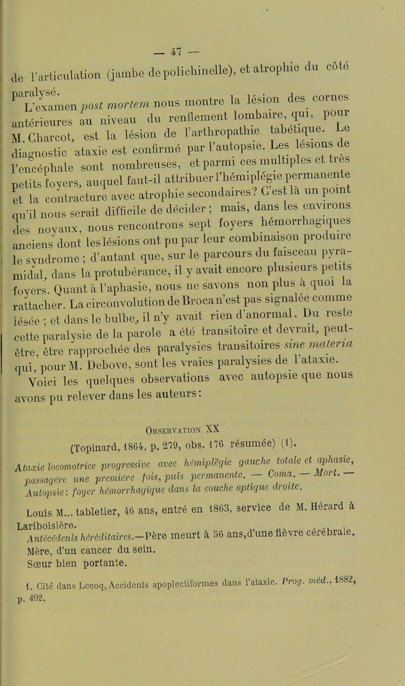 de l'articulation (jambe de polichinelle), et ab^^^^ du côté 'T—^o.mo,..m nous montre la lésion des cornes antérieures au niveau du renflement lombaire qui pour M.Charcot, est la lésion de l'arthropathie abetique. Le , d agnostic ataxie est confirmé par l'autopsie. Les esions de 1 encéphale sont nombreuses, et parmi ces multiples et tr T^Ptits foYers auquel faut-il attribuer l'hémiplégie permanente coSurl avec atrophie secondaires? C'est là un point au'il nous serait difficile de décider ; mais, dans les environs des noyaux, nous rencontrons sept foyers hémorrhagiques anciens dont les lésions ont pu par leur combinaison produire le syndrome ; d'autant que, sur le parcours du faisceau pyra- midal, dans la protubérance, il y avait encore plusieurs petits foyers. Quant à l'aphasie, nous ne savons non plus a quoi la rattacher. La circonvolution de Brocan'est pas signalée comme lésée ; et dans le bulbe, il n'y avait rien d'anormal. Du reste cette paralysie de la parole a été transitoire et devrait, peut- être être rapprochée des paralysies transitoires sine materia qui 'pour M. Debove, sont les vraies paralysies de l'ataxie. Voici les quelques observations avec autopsie que nous avons pu relever dans les auteurs : Observation XX (Topinard, 1864. p. 2^9, obs. 176 résumée) (1). Ataxie locomotrice progressive avec hémpVégie gauche totale et aphasie, passagère une première fois, puis permanente. - Coma. - Mort. - Autopsie: foyer hémorrhagique dans la couche optique droite. Louis M...tabletier, 46 ans, entré en 1863, service de M. Hérard à Lariboisière. ^, ^ ^ Antécédenls héréditaires.-?ève meurt à 56 ans,d'une fièvre cérébrale. Mère, d'un cancer du sein. Sœur bien portante. \. Cité dans Lccoq, Accidents apopleclitbrmes dans l'alaxic. Prog. mérf.,1882, p. 492.