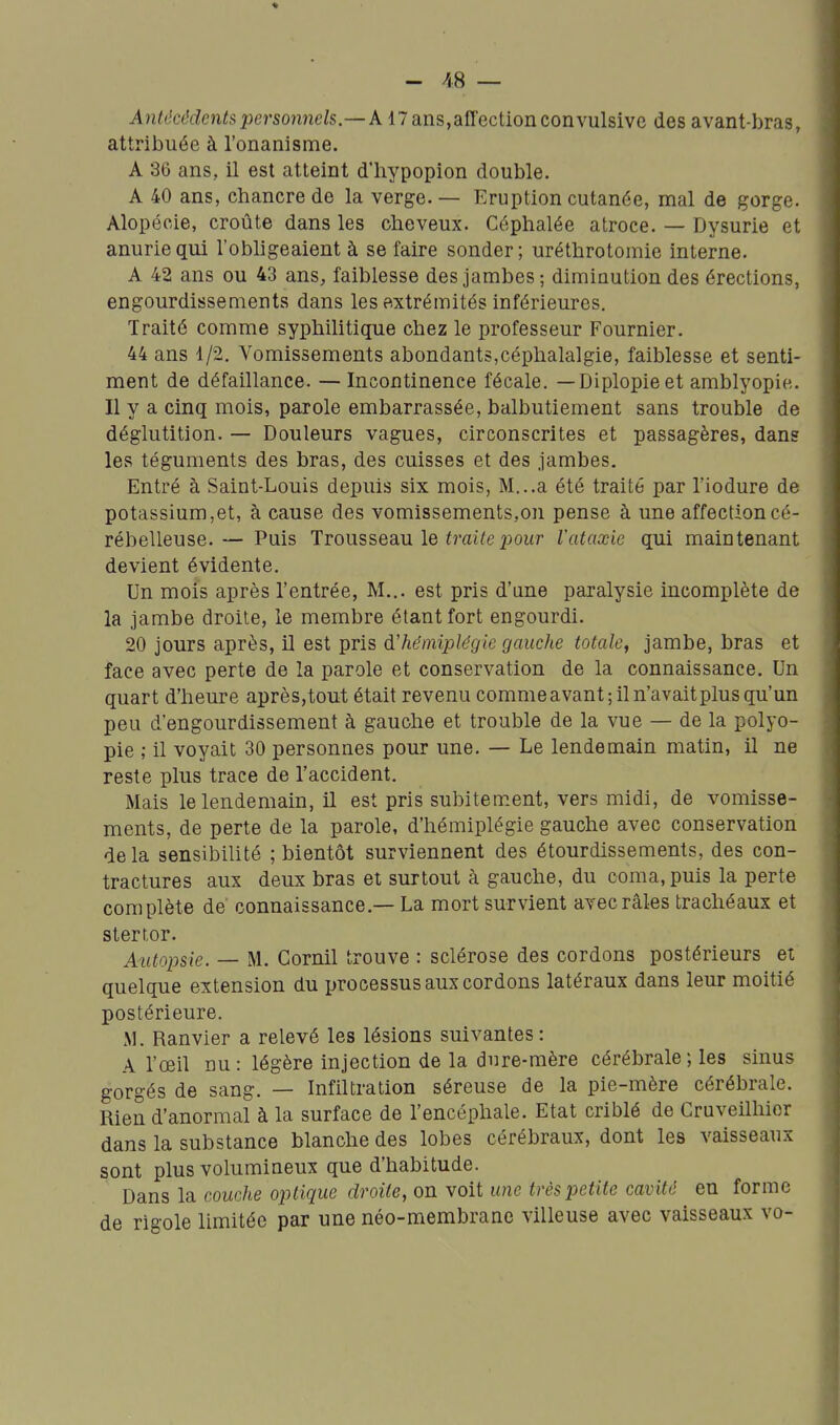 - /( 8 — Antécéde^itsperso7i7icls.—A17ans,affectionconvulsive des avant-bras, attribuée à l'onanisme. A 36 ans, il est atteint d'iiypopion double. A 40 ans, chancre de la verge. — Eruption cutanée, mal de gorge. Alopécie, croûte dans les cheveux. Céphalée atroce. — Dysurie et anuriequi l'obligeaient à se faire sonder; uréthrotomie interne. A 42 ans ou 43 ans, faiblesse des jambes ; diminution des érections, engourdissements dans les extrémités inférieures. Traité comme syphilitique chez le professeur Fournier. 44 ans 1/2. Vomissements abondants,céphalalgie, faiblesse et senti- ment de défaillance. —Incontinence fécale. — Diplopieet amblyopie. Il y a cinq mois, parole embarrassée, balbutiement sans trouble de déglutition. — Douleurs vagues, circonscrites et passagères, dans les téguments des bras, des cuisses et des jambes. Entré à Saint-Louis depuis six mois, M...a été traité par l'iodure de potassium,et, à cause des vomissements,on pense à une affection cé- rébelleuse.— Puis Trousseau le imi^ej^our l'ataxie qui maintenant devient évidente. Un mois après l'entrée, M... est pris d'une paralysie incomplète de la jambe droite, le membre étant fort engourdi. 20 jours après, il est pris d'hémiplégie gauche totale, jambe, bras et face avec perte de la parole et conservation de la connaissance. Un quart d'heure après,tout était revenu commeavant; il n'avait plus qu'un peu d'engourdissement à gauche et trouble de la vue — de la polyo- pie ,• il voyait 30 personnes pour une. — Le lendemain matin, il ne reste plus trace de l'accident. Mais le lendemain, il est pris subitem.ent, vers midi, de vomisse- ments, de perte de la parole, d'hémiplégie gauche avec conservation delà sensibilité ; bientôt surviennent des étourdissements, des con- tractures aux deux bras et surtout à gauche, du coma, puis la perte complète de connaissance.— La mort survient avec râles trachéaux et stertor. Autopsie. — M. Cornil trouve : sclérose des cordons postérieurs et quelque extension du processus aux cordons latéraux dans leur moitié postérieure. M. Ranvier a relevé les lésions suivantes: A l'œil nu: légère injection de la dure-mère cérébrale; les sinus gorgés de sang. — Infiltration séreuse de la pie-mère cérébrale. Rien d'anormal à la surface de l'encéphale. Etat criblé de Cruveilhior dans la substance blanche des lobes cérébraux, dont les vaisseaux sont plus volumineux que d'habitude. Dans la couche optique droite, on voit une très petite cavité en forme de rigole limitée par une néo-membrane villeuse avec vaisseaux vo-