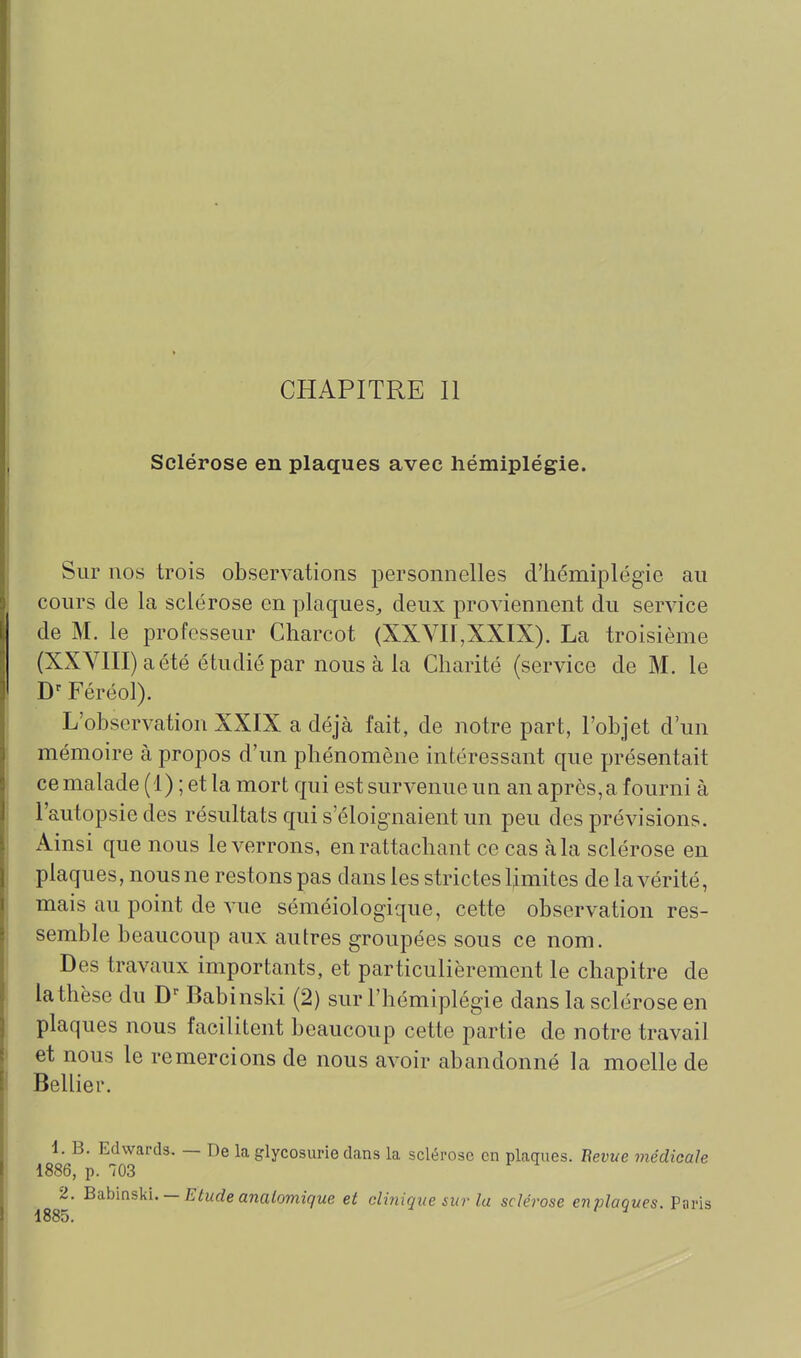 Sclérose en plaques avec hémiplégie. Sur nos trois observations personnelles d'hémiplégie au cours de la sclérose en plaques^ deux proviennent du service de M. le professeur Charcot (XXVn,XXIX). La troisième (XXYlII)aété étudié par nous à la Charité (service de M. le Féréol). L'observation XXIX a déjà fait, de notre part, l'objet d'un mémoire à propos d'un phénomène intéressant que présentait cemalade (1) ; et la mort qui est survenue un an après,a fourni à l'autopsie des résultats qui s'éloignaient un peu des prévisions. Ainsi que nous le verrons, en rattachant ce cas à la sclérose en plaques, nous ne restons pas dans les strictes Umites de la vérité, mais au point de vue séméiologique, cette observation res- semble beaucoup aux autres groupées sous ce nom. Des travaux importants, et particulièrement le chapitre de la thèse du Babinski (2) sur l'hémiplégie dans la sclérose en plaques nous facilitent beaucoup cette partie de notre travail et nous le remercions de nous avoir abandonné la moelle de Bellier. 1. B. Edwards. — De la glycosurie dans la sclérose en plaques. Bévue médicale 1886, p. 703 2, Bahmski. — Etude analomique et clinique sur la sclérose enplaques. Paris 1885.