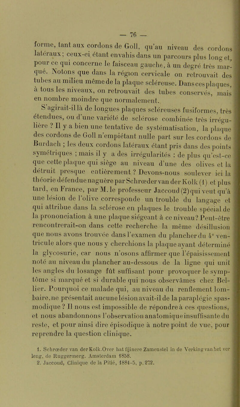 forme, tant aux cordons de Goll, qu'au niveau des cordons latéraux ; ceux-ci étant envahis dans un parcours plus long et pour ce qui concerne le faisceau gauche, à un degré très mar- qué. Notons que dans la région cervicale on retrouvait des tubes au milieu mêmede la plaque scléreuse. Dans ces plaques, à tous les niveaux, on reti-ouvait des tubes conservés, mais en nombre moindre que normalement. S'agirait-il là de longues plaques scléreuses fusiformes, très étendues, ou d'une variété de sclérose combinée très irrégu- lière ? Il y a bien une tentative de systématisation, la plaque des cordons de Goll n'empiétant nulle part sur les cordons de Burdach ; les deux cordons latéraux étant pris dans des points symétriques ; mais il y a des irrégularités : de plus qu'est-ce que cette plaque qui siège au niveau d'une des olives et la détruit presque entièrement ? Devons-nous soulever ici la théorie défendue naguère par Schrœder van der Kolk (1) et plus tard, en France, par M. le professeur Jaccoud (2)qui veut qu'à une lésion de l'olive corresponde un trouble du langage et qui attribue dans la sclérose en plaques le trouble spécial de la prononciation à une plaque siégeant à ce niveau? Peut-être rencontrerait-on dans cette recherche la même désillusion que nous avons trouvée dans l'examen du plancher du 4^ ven- tricule alors que nous y cherchions la plaque ayant déterminé la glycosurie, car nous n'osons affirmer que l'épaisissement noté au niveau du plancher au-dessous de la ligne qui unit les angles du losange fût suffisant pour provoquer le symp- tôme si marqué et si durable qui nous observâmes chez Bel- lier. Pourquoi ce malade qui, au niveau du renflement lom- baire,ne présentait aucune lésion avait-il de la paraplégie spas- modique ? Il nous est impossible de répondre à ces questions, et nous abandonnons l'observation anatomique insuffisante du reste, et pour ainsi dire épisodique à notre point de vue, pour reprendre la question clinique. 1. Schrœder van der Kolk.Ovcr hat fijincre Zamcnstel in de Verkingvan hcl ver leng-, de Rug'germerg. Amsterdam 185S. 2. Jaccoud, Clinique de la Pitié, 1884-5, p. 272.