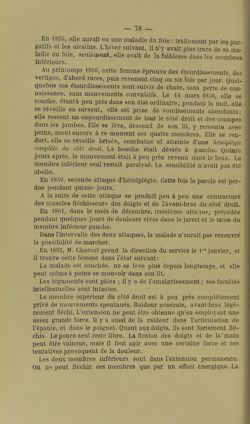 En 1855, elle aurait eu une maladie du foie : traitement par les pur gatifs et les alcalins. L'hiver suivant, il n'y avait plus trace de sa ma- ladie du foie, seulement, eUe avait de la faiblesse dans les membres inférieurs. Au printemps 18S6, cette femme éprouve des étourdissements, des vertiges, d'abord rares, puis revenant cinq ou six fois par jour. Quel- quefois ces étourdissements sont suivis de chute, sans perte de con- naissance, sans mouvements convulsifs. Le 14 mars ISoG, elle se couche, étantà peu près dans son état ordinaire; pendant la nuit, eUe se réveille eu sursaut, eUe est prise de vomissements abondants; elle ressent un engourdissement de tout le côté droit et des crampes dans les jambes. Elle se lève, descend de son lit, y remonte avec peine, meut encore à ce moment ses quatre membres. Elle se ren- dort, elle se réveille brisée, courbatue et atteinte d'nne hémiplégie complète du côté droit. La bouche était déviée à gauche. Quinze jours après, le mouvement était à peu près revenu dans le bras. Le membre inférieur seul restait paralysé. La sensibihté n'avait pas été abolie. En 1839, seconde attaque d'hémiplégie. Cette fois la parole est per- due pendant quinze jours. A la suite de cette attaque se produit peu à peu une contracture des muscles fléchisseurs des doigts et de l'avant-bras du côté droit. En 1861, dans le mois de décembre, troisième attaque, précédée pendant quelques jours de douleurs vives dans le jarret et le talon du membre inférieur gauche. Dans l'intervalle des deux attaques, la malade n'aurait pas recouvré la possibilité de marcher. En 1862, M. Charcot prend la direction du service le 1 janvier, et il trouve cette femme dans l'état suivant : La malade est couchée, ne se lève plus depuis longtemps, et elle peut même à peine se mouvoir dans son lit. Les téguments sont pâles ; il y a de l'amaigrissement ; ses facultés intellectuelles sont intactes. Le mémbre supérieur du côté droit est à peu près complètement privé de mouvements spontanés. Raideur générale, avant-bras légè- rement fléchi. L'extension ne peut être obtenue qu'en employant une assez grande force. 11 y a aussi de la raideur dans l'articulation de l'épaule, et dans le poignet. Quant aux doigts, ils sont fortement flé- chis. Le pouce seul reste libre. La flexion des doigts et de la'main peut être vaincue, mais il faut agir avec une certaine force et ces tentatives provoquent de la douleur. Les deux membres inférieurs sont dans l'extension permanente. On ne peut fléchir ces membres que par un eflort énergique. La