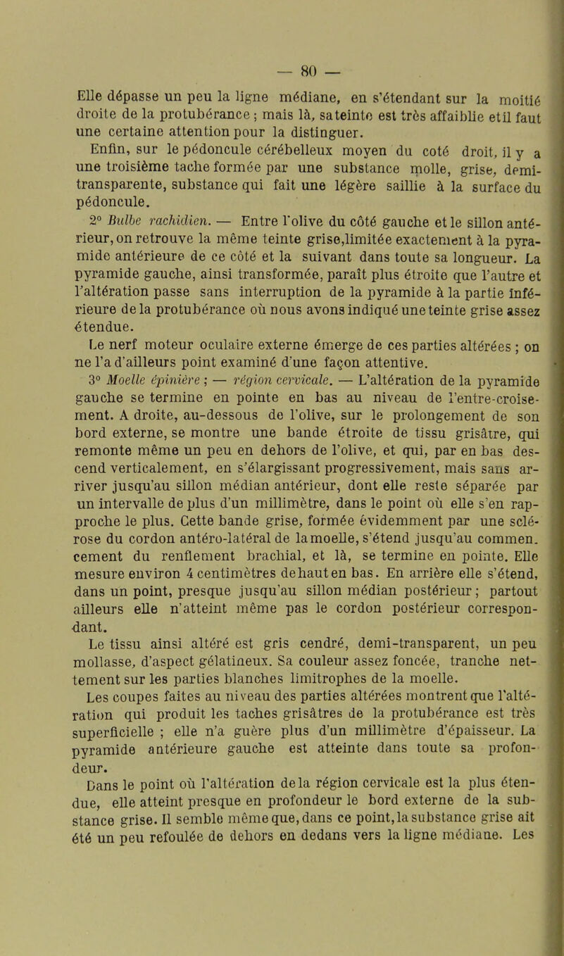 Elle dépasse un peu la ligne médiane, en s'étendant sur la moitié droite de la protubérance ; mais là, sa teinte est très affaiblie etil faut une certaine attention pour la distinguer. Enfin, sur le pédoncule cérébelleux moyen du coté droit, il y a une troisième tache formée par une substance molle, grise, demi- transparente, substance qui fait une légère saillie à la surface du pédoncule. 2° Bulbe rachidien. — Entre 1olive du côté gauche et le sillon anté- rieur, on retrouve la même teinte grise,limitée exactement à la pyra- mide antérieure de ce côté et la suivant dans toute sa longueur. La pyramide gauche, ainsi transformée, paraît plus étroite que l'autre et l'altération passe sans interruption de la pyramide à la partie Infé- rieure delà protubérance où nous avons indiqué une teinte grise assez étendue. Le nerf moteur oculaire externe émerge de ces parties altérées ; on ne l'a d'ailleurs point examiné d'une façon attentive. 3° Moelle épinière ; — régio7i cervicale. — L'altération de la pyramide gauche se termine en pointe en bas au niveau de l'entre-croise- ment. A droite, au-dessous de l'olive, sur le prolongement de son bord externe, se montre une bande étroite de tissu grisâtre, qui remonte même un peu en dehors de l'olive, et qui, par en bas des- cend verticalement, en s'élargissant progressivement, mais sans ar- river jusqu'au sillon médian antérieur, dont elle reste séparée par un intervalle déplus d'un millimètre, dans le point où elle s'en rap- proche le plus. Cette bande grise, formée évidemment par une sclé- rose du cordon antéro-latéral de la moelle, s'étend jusqu'au commen. cément du renflement brachial, et là, se termine en pointe. EUe mesure environ 4 centimètres de haut en bas. En arrière elle s'étend, dans un point, presque jusqu'au sillon médian postérieur ; partout ailleurs elle n'atteint même pas le cordon postérieur correspon- dant. Le tissu ainsi altéré est gris cendré, demi-transparent, un peu mollasse, d'aspect gélatineux. Sa couleur assez foncée, tranche net- tement sur les parties blanches limitrophes de la moelle. Les coupes faites au niveau des parties altérées montrent que l'alté- ration qui produit les taches grisâtres de la protubérance est très superficielle ; elle n'a guère plus d'un millimètre d'épaisseur. La pyramide antérieure gauche est atteinte dans toute sa profon- deur. Dans le point où l'altération delà région cervicale est la plus éten- due, elle atteint presque en profondeur le bord externe de la sub- stance grise. Il semble même que, dans ce point, la substance grise ait été un peu refoulée de dehors en dedans vers la ligne médiane. Les