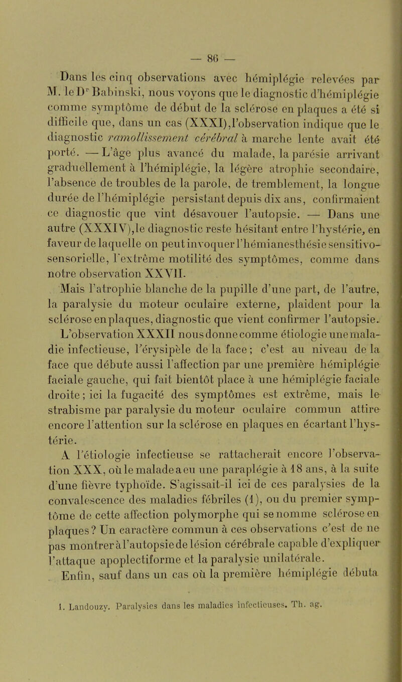 — 8() — Dans les cinq observations avec hémiplégie relevées par M. leD'' Babinski, nous voyons que le diagnostic d'hémiplégie comme symptôme de début de la sclérose en plaques a été si difficile que, dans un cas (XXXI),l'observation indique que le diagnostic ramollissement cérébral à marche lente avait été porté. —L'âge plus avancé du malade, la parésie arrivant graduellement à l'hémiplégie, la légère atrophie secondaire, l'absence de troubles de la parole, de tremblement, la longue durée de l'hémiplégie persistant depuis dix ans, confirmaient ce diagnostic que vint désavouer l'autopsie. — Dans une autre (XXXIV),le diagnostic reste hésitant entre l'hystérie, en faveur de laquelle on peut invoquer l'hémianesthésiesensitivo- sensorielle, l'extrême motilité des symptômes, comme dans notre observation XXYII. Mais l'atrophie blanche de la pupille d'une part, de l'autre, la paralysie du moteur oculaire externe, plaident pour la sclérose en plaques, diagnostic que vient confirmer l'autopsie. L'observation XXXII nous donne comme étiologie une mala- die infectieuse, Férysipèle de la face; c'est au niveau delà face que débute aussi l'affection par une première hémiplégie faciale gauche, qui fait bientôt place à une hémiplégie faciale droite ; ici la fugacité des symptômes est extrême, mais le strabisme par paralysie du moteur oculaire commun attire encore l'attention sur la sclérose en plaques en écartant l'hys- térie. A Tétiologie infectieuse se rattacherait encore l'observa- tion XXX, où le malade a eu une paraplégie à 18 ans, à la suite d'une fièvre typhoïde. S'agissait-il ici de ces paralysies de la convalescence des maladies fébriles (1), ou du premier symp- tôme de cette affection polymorphe qui se nomme sclérose en plaques? Un caractère commun à ces observations c'est de ne pas montreràl'autopsiedelésion cérébrale capable d'expliquer l'attaque apoplectiforme et la paralysie unilatérale. Enfin, sauf dans un cas où la première hémiplégie débuta