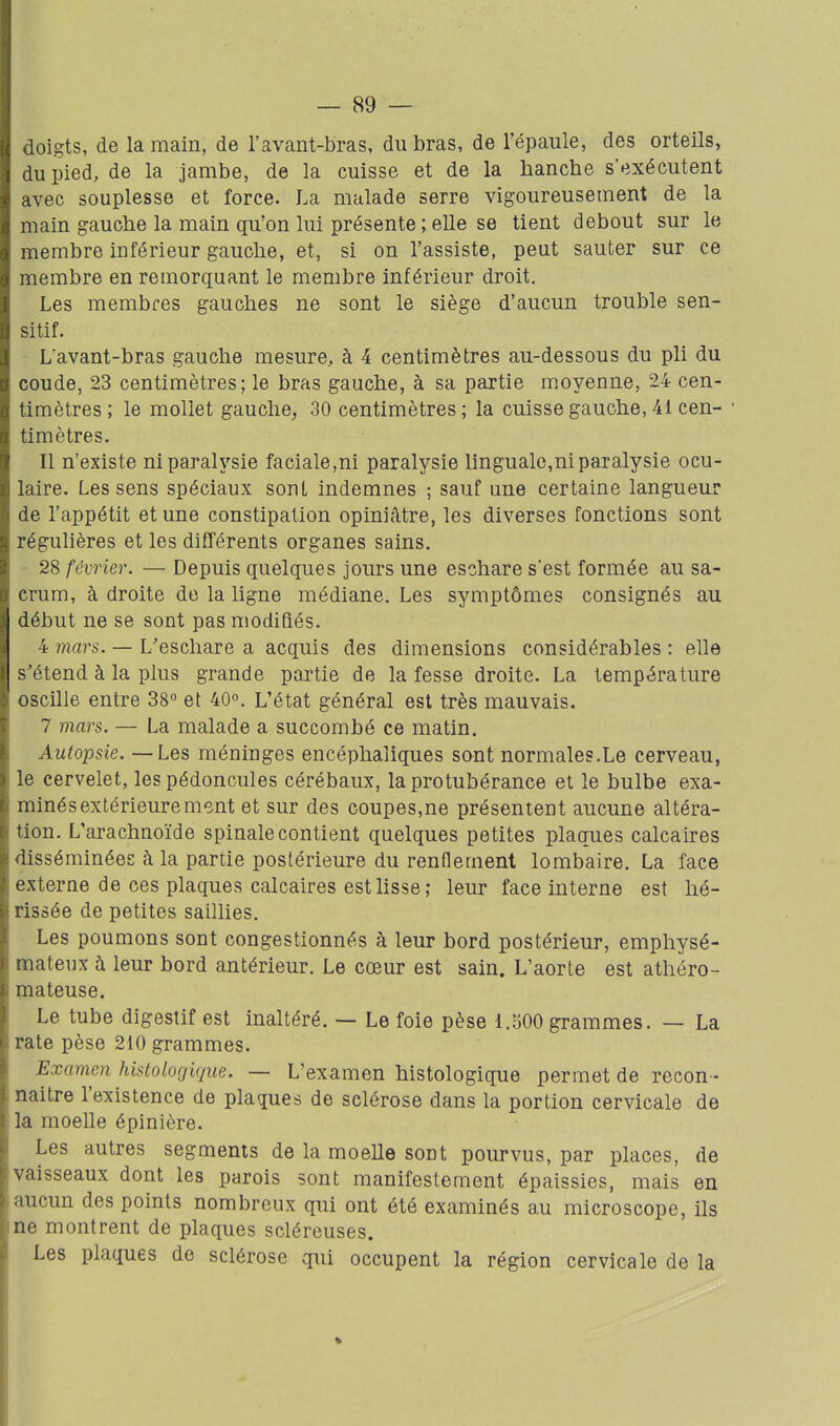 doigts, de la main, de l'avant-bras, du bras, de l'épaule, des orteils, du pied, de la jambe, de la cuisse et de la hanche s'exécutent avec souplesse et force. La malade serre vigoureusement de la main gauche la main qu'on lui présente ; elle se tient debout sur le membre inférieur gauche, et, si on l'assiste, peut sauter sur ce membre en remorquant le membre Inférieur droit. Les membres gauches ne sont le siège d'aucun trouble sen- sitif. Lavant-bras gauche mesure, à 4 centimètres au-dessous du pli du coude, 23 centimètres; le bras gauche, à sa partie moyenne, 24 cen- timètres ; le mollet gauche, 30 centimètres ; la cuisse gauche, 41 cen- timètres. Il n'existe ni paralysie faciale,ni paralysie linguale,ni paralysie ocu- laire. Les sens spéciaux sont indemnes ; sauf une certaine langueu.r de l'appétit et une constipation opiniâtre, les diverses fonctions sont régulières et les différents organes sains. 28 février. — Depuis quelques jours une eschare s'est formée au sa- crum, à droite de la ligne médiane. Les symptômes consignés au début ne se sont pas modifiés. 4 mars. — L'eschare a acquis des dimensions considérables : elle s^étend à la plus grande partie de la fesse droite. La température oscille entre 38 et 40°. L'état général est très mauvais. 7 mars. — La malade a succombé ce matin. Autopsie. — Les méninges encéphaliques sont normales.Le cerveau, le cervelet, les pédoncules cérébaux, la protubérance et le bulbe exa- minés extérieure ment et sur des coupes,ne présentent aucune altéra- tion. L'arachnoïde spinale contient quelques petites plaques calcaires disséminées à la partie postérieure du renflement lombaire. La face externe de ces plaques calcaires est lisse; leur face interne est hé- rissée de petites saillies. Les poumons sont congestionnés à leur bord postérieur, emphysé- mateux à leur bord antérieur. Le cœur est sain. L'aorte est athéro- mateuse. Le tube digestif est inaltéré. — Le foie pèse 1.500 grammes. — La rate pèse 210 grammes. Examen histologique. — L'examen histologique permet de recon- naître l'existence de plaques de sclérose dans la portion cervicale de la moelle épinière. Les autres segments de la moelle soot pourvus, par places, de vaisseaux dont les parois sont manifestement épaissies, mais en aucun des points nombreux qui ont été examinés au microscope, ils ne montrent de plaques scléreuses. Les plaques de sclérose qui occupent la région cervicale de la