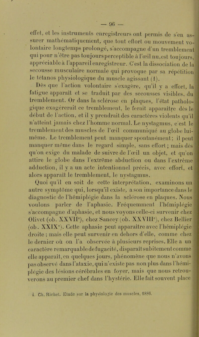 effet, et les instruments enregistreurs ont permis de s'en as- surer mathématiquerrient, que tout efïort ou mouvement vo- lontaire longtemps prolongé, s'accompagne d'un tremblement qui pour n'être pas toujoursperceptible à l'œil nu,est toujours, appréciable à l'appareil enregistreur. C'est la dissociation de la secousse musculaire normale qui provoque par sa répétition le tétanos physiologique du muscle agissant (1). Dès que l'action volontaire s'exagère, qu'il y a effort, la fatigue apparaît et se traduit par des secousses visibles, du tremblement. Or dans la sclérose en plaques, l'état patholo- gique exagérerait ce tremblement, le ferait apparaître dès le début de l'action, et il y prendrait des caractères violents qu'il n'atteint jamais chez l'homme normal. Le nystagmus, c est le tremblement des muscles de l'œil communiqué au globe lui- même. Le tremblement peut manquer spontanément ; il peut manquer même dans le regard simple, sans effort ; mais dès qu'on exige du malade de suivre de l'œil un objet, et qu'on attire le globe dans l'extrême abduction ou dans l'extrême adduction, il y a un acte intentionnel précis, avec effort, et alors apparaît le tremblement, le nystagmus. Quoi qu'il en soit de cette interprétation, examinons un autre symptôme qui, lorsqu'il existe, a son importance dans le diagnostic de l'hémiplégie dans la sclérose en plaques. Nous voulons parler de l'aj^hasie. Fréquemment l'hémiplégie s'accompagne d'aphasie, et nous voyons celle-ci survenir che Olivet (ob. XXYIP), chez Sancey (ob. XXVHP), chez Bellier (ob. XXIX®). Cette aphasie peut apparaître avec l'hémiplégi droite ; mais elle peut survenir en dehors d'elle, comme chez le dernier où on l'a observée à plusieurs reprises. Elle a un caractère remarquable de fugacité, disparaît subitement comme elle apparaît, en quelques jours, phénomène que nous n'avons pas observé dans l'ataxie, qui n'existe pas non plus dans l'hémi- plégie des lésions cérébrales en foyer, mais que nous retrou- verons au premier chef dans l'hystérie. Elle fait souvent place •2. Ch. Richct. Elude sur la physiologie des muscles, 18S6.